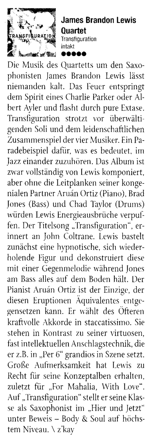 Die Musik des Quartetts um den Saxo-
								phonisten James Brandon Lewis lässt
								niemanden kalt. Das Feuer entspringt
								dem Spirit eines Charlie Parker oder Al-
								bert Ayler und flasht durch pure Extase.
								Transfiguration strotzt vor überwälti-
								genden Soli und dem leidenschaftlichen
								Zusammenspiel der vier Musiker.