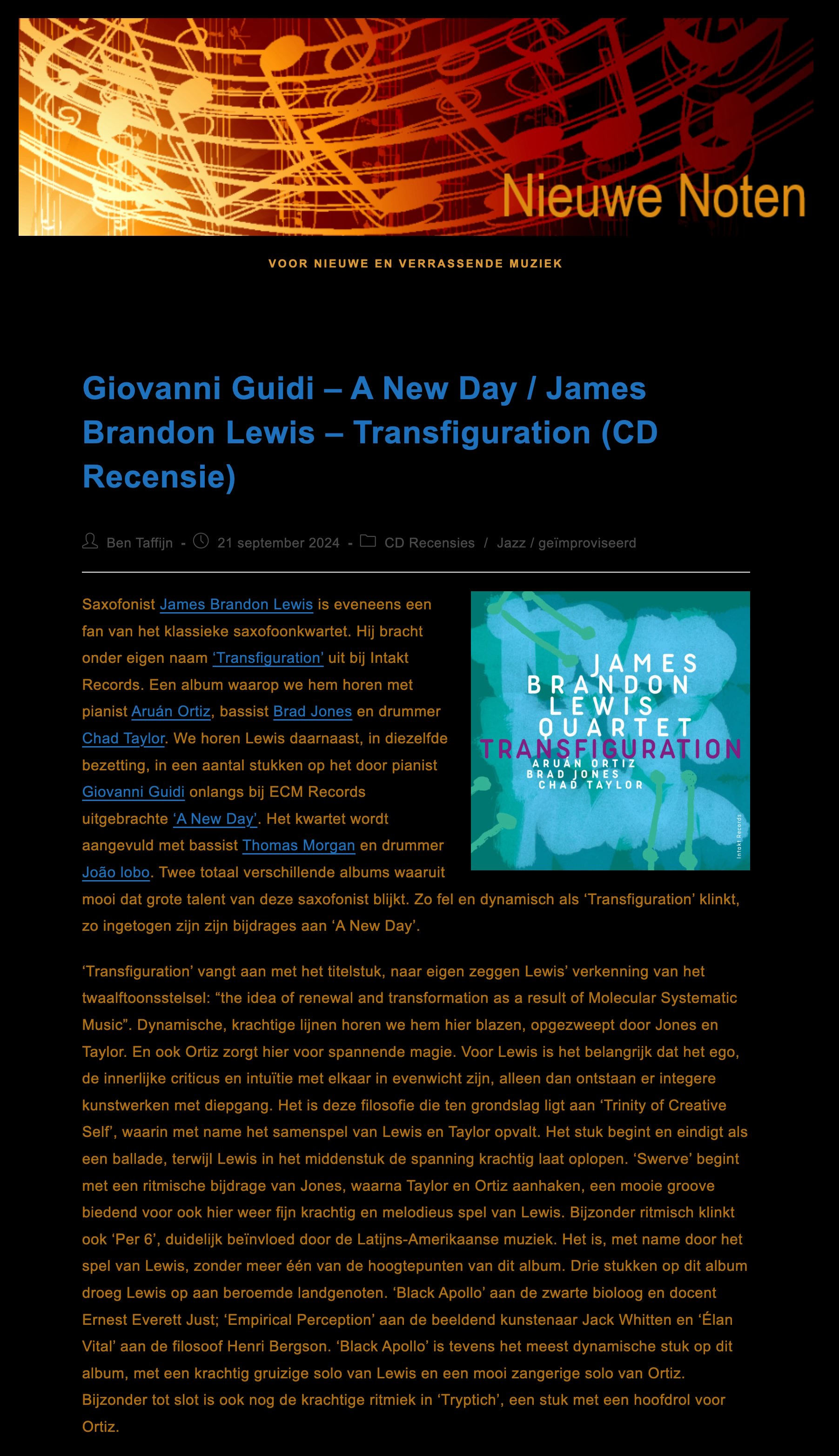 Saxofonist James Brandon Lewis is eveneens een fan van het klassieke saxofoonkwartet. Hij bracht onder eigen naam ‘Transfiguration’ uit bij Intakt Records. Een album waarop we hem horen met pianist Aruán Ortiz, bassist Brad Jones en drummer Chad Taylor. We horen Lewis daarnaast, in diezelfde bezetting, in een aantal stukken op het door pianist Giovanni Guidi onlangs bij ECM Records uitgebrachte ‘A New Day’. Het kwartet wordt aangevuld met bassist Thomas Morgan en drummer João lobo. Twee totaal verschillende albums waaruit mooi dat grote talent van deze saxofonist blijkt. Zo fel en dynamisch als ‘Transfiguration’ klinkt, zo ingetogen zijn zijn bijdrages aan ‘A New Day’.