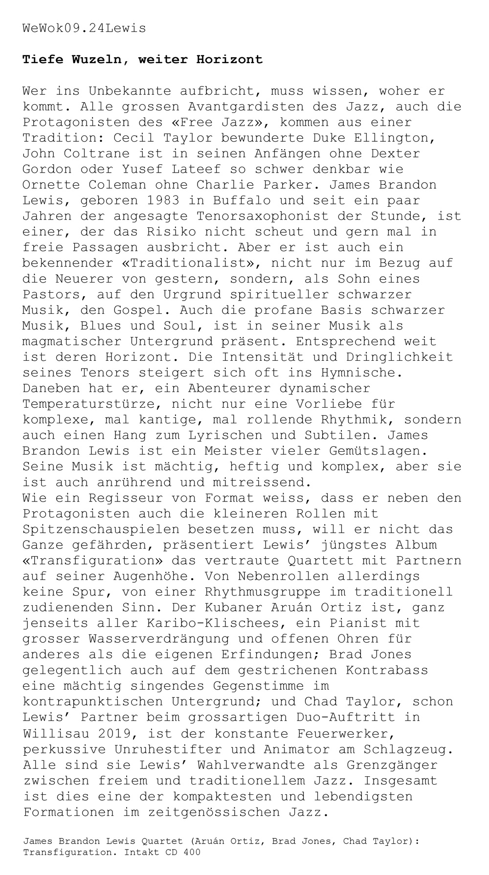 Wer ins Unbekannte aufbricht, muss wissen, woher er kommt. Alle grossen Avantgardisten des Jazz, auch die
								Protagonisten des «Free Jazz», kommen aus einer
								Tradition: Cecil Taylor bewunderte Duke Ellington, John Coltrane ist in seinen Anfängen ohne Dexter
								Gordon oder Yusef Lateef so schwer denkbar wie
								Ornette Coleman ohne Charlie Parker. James Brandon
								Lewis, geboren 1983 in Buffalo und seit ein paar
								Jahren der angesagte Tenorsaxophonist der Stunde, ist einer, der das Risiko nicht scheut und gern mal in
								freie
								: Passagen ausbricht. Aber er ist auch ein bekennender «Traditionalist», nicht nur im Bezug auf die Neuerer von gestern, sondern, als Sohn eines Pastors, auf den Urgrund spiritueller schwarzer
								Musik, den Gospel. Auch die profane Basis schwarzer
								Musik, Blues und Soul, ist in seiner Musik als magmatischer Untergrund präsent. Entsprechend weit ist deren Horizont. Die Intensität und Dringlichkeit seines Tenors steigert sich Oft ins Hymnische.
								Daneben hat er, ein Abenteurer dynamischer
								Temperaturstürze, nicht nur eine Vorliebe für komplexe, mal kantige, mal rollende Rhythmik, sondern auch einen Hang zum Lyrischen und Subtilen. James
								Brandon Lewis ist ein Meister vieler Gemütslagen.