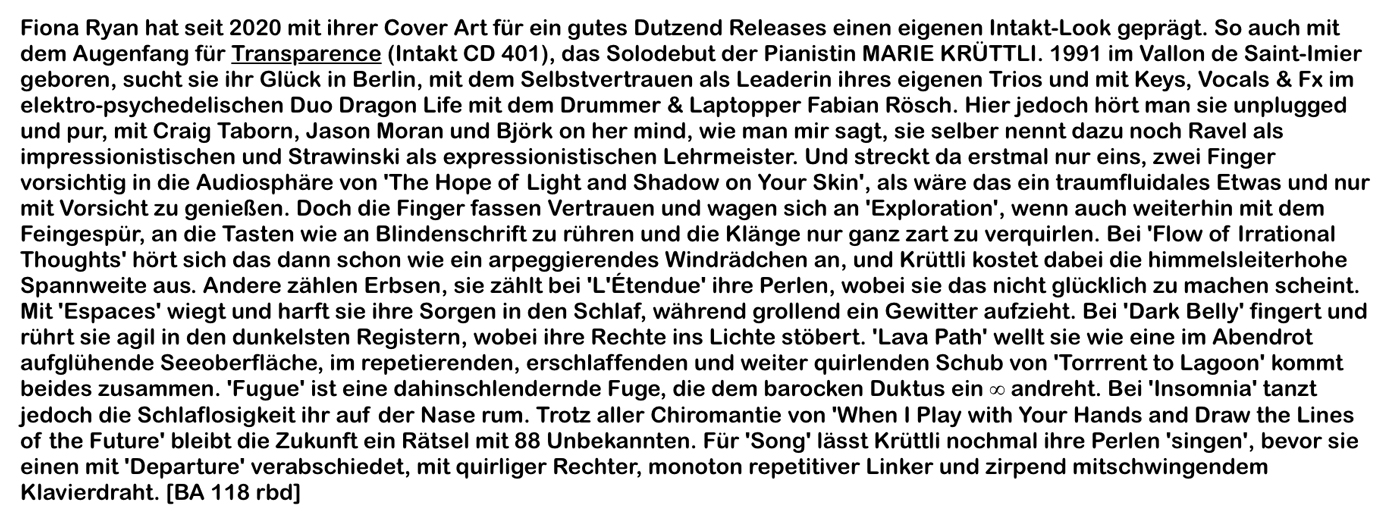 Fiona Ryan hat seit 2020 mit ihrer Cover Art für ein gutes Dutzend Releases einen eigenen Intakt-Look geprägt. So auch mit dem Augenfang für Transparence (Intakt CD 401), das Solodebut der Pianistin MARIE KRÜTTLI. 1991 im Vallon de Saint-Imier geboren, sucht sie ihr Glück in Berlin, mit dem Selbstvertrauen als Leaderin ihres eigenen Trios und mit Keys, Vocals & Fx im elektro-psychedeli­schen Duo Dragon Life mit dem Drummer & Laptopper Fabian Rösch. Hier jedoch hört man sie unplugged und pur, mit Craig Taborn, Jason Moran und Björk on her mind, wie man mir sagt, sie selber nennt dazu noch Ravel als impressionistischen und Strawinski als expressionistischen Lehrmeister.