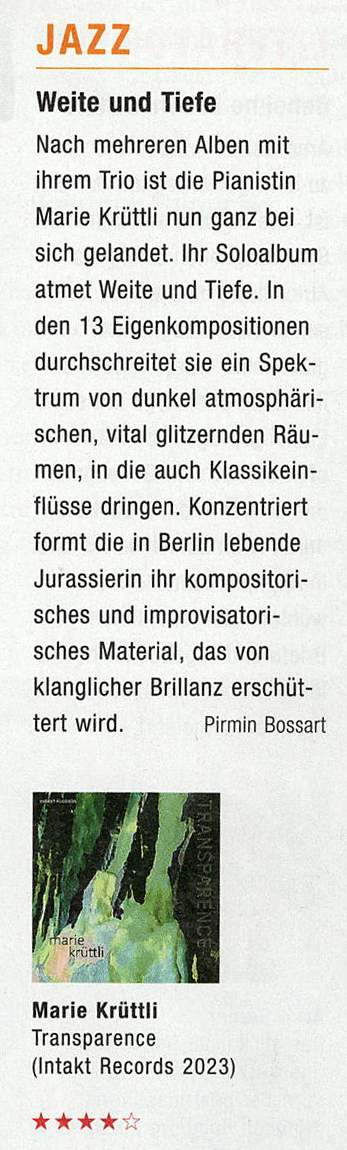 Nach mehreren Alben mit
										ihrem Trio ist die Pianistin
										Marie Krüttli nun ganz bei
										sich gelandet. Ihr Soloalbum
										atmet Weite und Tiefe. In
										den 13 Eigenkompositionen
										durchschreitet sie ein Spek-
										trum von dunkel atmosphäri-
										schen, vital glitzernden Räu-
										men, in die auch Klassikein-
										flüsse dringen. Konzentriert
										formt die in Berlin lebende
										Jurassierin ihr kompositori-
										sches und improvisatori-
										sches Material, das von
										klanglicher Brillanz erschüt-
										tert wird.