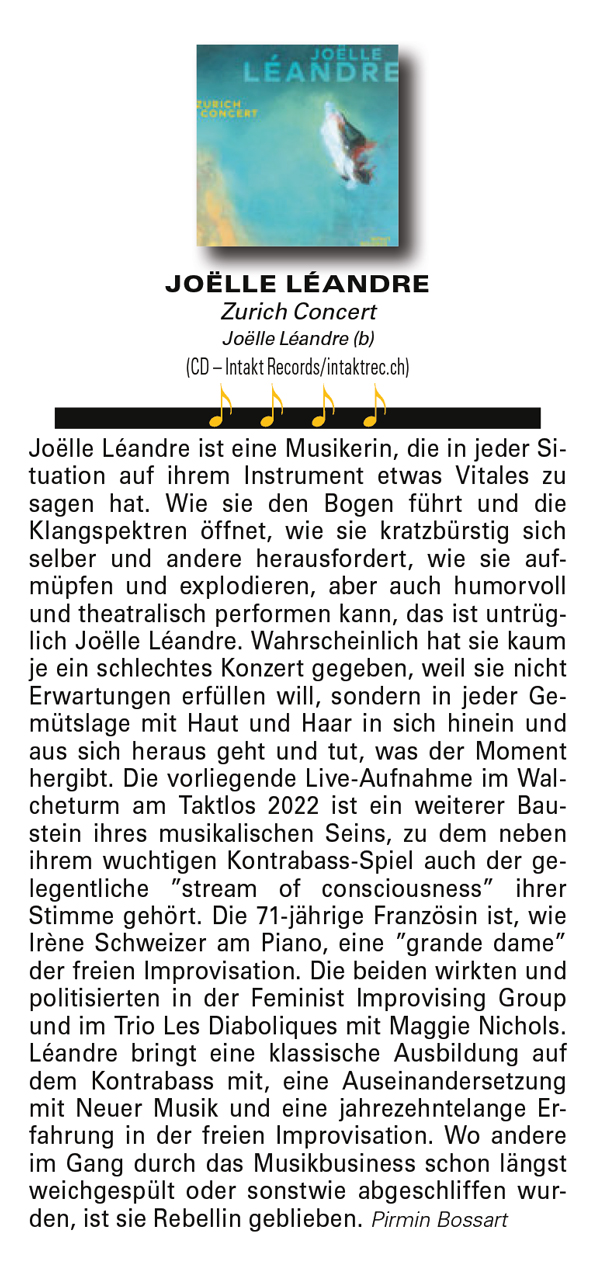 Joëlle Léandre ist eine Musikerin, die in jeder Si-
								tuation auf ihrem Instrument etwas Vitals zu
								sagen hat. Wie sie den Bogen führt und die
								Klangspektren öffnet, wie sie kratzbürstig sich
								selber und andere herausfordert, wie sie auf-
								müpfen und explodieren, aber auch humorvoll
								und theatralisch performen kann, das ist untrüg-
								lich Joëlle Léandre.