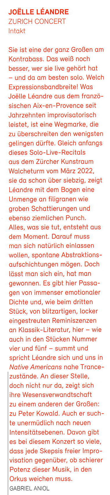 Sie ist eine der ganz Großen am
			Kontrabass. Das weiß noch
			besser, wer sie live gehört hat
			- und da am besten solo. Welch
			Expressionsbandbreite! Was
			Joëlle Léandre aus dem franzö.
			sischen Aix-en-Provence seit
			Jahrzehnten improvisatorisch
			leistet, ist eine Wegmarke, die
			zu überschreiten den wenigsten
			gelingen dürfte.