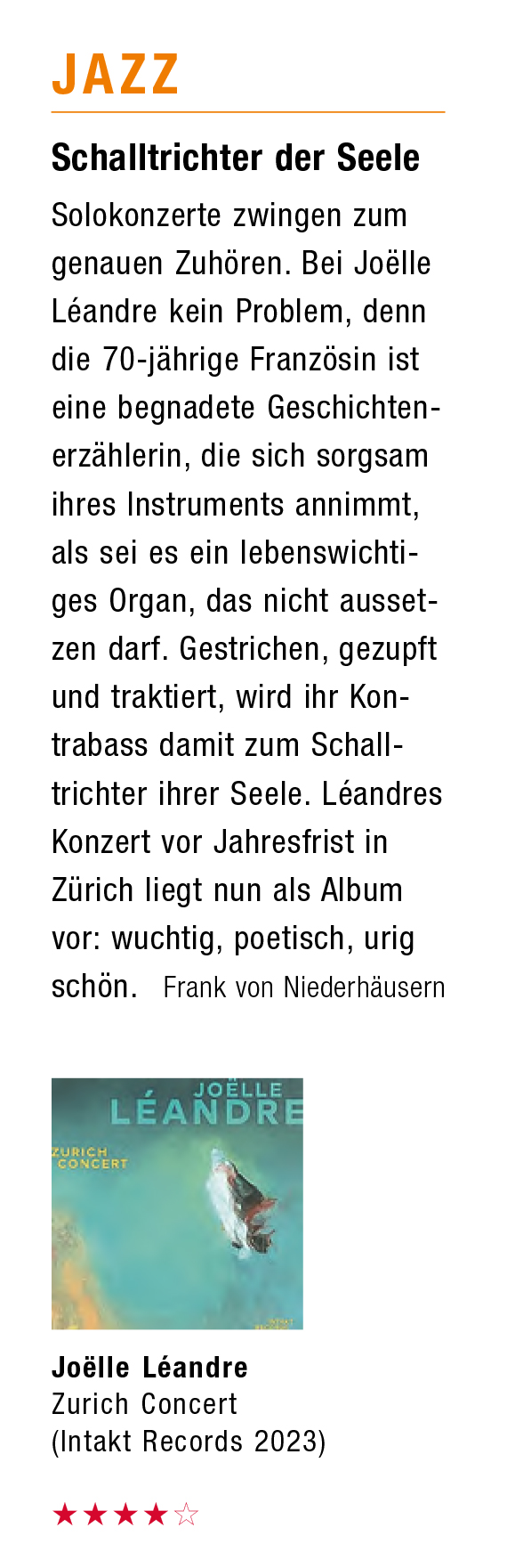 Schalltrichter der Seele
										Solokonzerte zwingen zum
										genauen Zuhören. Bei Joëlle
										Léandre kein Problem, denn
										die 70-jährige Französin ist
										eine begnadete Geschichten-
										erzählerin, die sich sorgsam
										ihres Instruments annimmt,
										als sei es ein lebenswichti.
										ges Organ, das nicht ausset-
										zen darf. Gestrichen, gezupft
										und traktiert, wird ihr Kon-
										trabass damit zum Schall-
										richter ihrer Seele. Léandres
										Konzert vor Jahresfrist in
										Zürich liegt nun als Album
										vor: wuchtig, poetisch, urig
										schön.