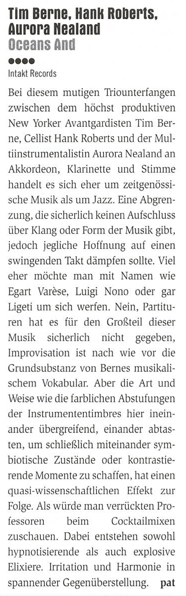 Bei diesem mutigen Triounterfangen
	zwischen dem höchst produktiven
	New Yorker Avantgardisten Tim Ber-
	ne, Cellist Hank Roberts und der Mul-
	instrumentalistin Aurora Nealand an
	Akkordeon, Klarinette und Stimme
	handelt es sich her um zeitgenössi-
	sche Musik als um Jazz.