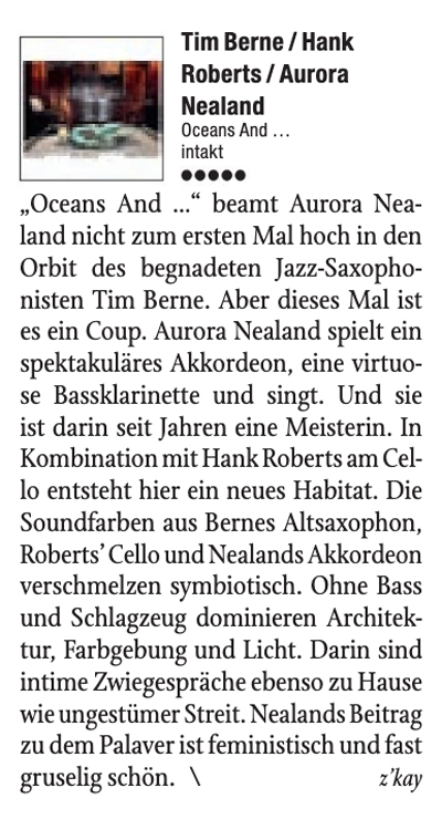 Oceans And. beamt Aurora Nea-
	land nicht zum ersten Mal hoch in den
	Orbit des begnadeten Jazz-Saxopho-
	nisten Tim Berne. Aber dieses Mal ist
	es in Coup. Aurora Nealand spielt ein
	spektakuläres Akkordeon, eine virtuo-
	se Bassklarinette und singt. Und sie
	ist darin seit Tahren eine Meisterin. In
	Kombination mit Hank Roberts am Cel-
	lo entsteht hier ein neues Habitat. Die
	Soundfarben as Bernes Altsaxophon,
	Roberts' Cello und Nealands Akkordeon
	verschmelzen symbiotisch. Ohne Bass
	und Schlagzeug dominieren Architek-
	tur, Farbgebung und Licht. Darin sind
	intime Zwiegespräche ebenso zu Hause
	wie ungestümer Streit. Nealands Beitrag
	zu dem Palaver ist feministisch und fast
	gruselig schön.