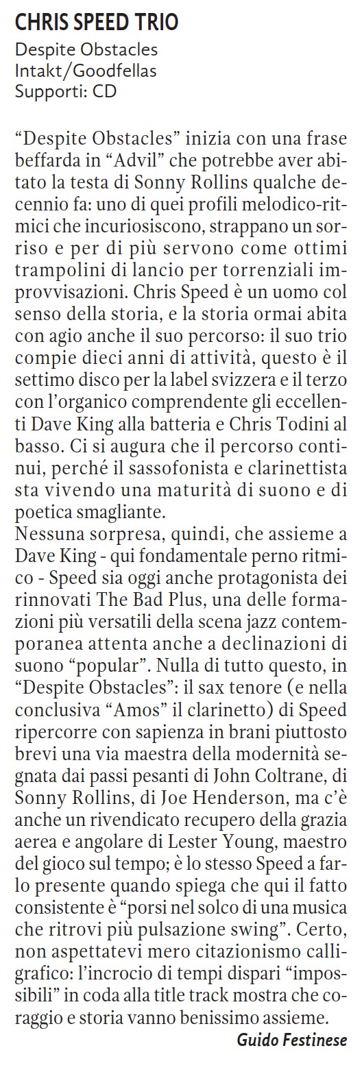 Despite Obstacles inizia con una frase
		beffarda in Advil che potrebbe aver abi-
		tato la testa di Sonny Rollins qualche de-
		cennio fa: uno di quei profili melodico-rit-
		mici che incuriosiscono, strappano un sor-
		riso e per di più servono come ottimi
		trampolini di lancio per torrenziali im-
		provvisazioni. Chris Speed è un uomo col
		senso della storia, e la storia ormai abita
		con agio anche il suo percorso: il suo trio
		compie dieci anni di attività, questo è il
		settimo disco per la label svizzera e il terzo
		con l'organico comprendente gli eccellen-
		ti Dave King alla batteria e Chris Todini al
		basso. Ci si augura che il percorso conti-
		nui, perché il sassofonista e clarinettista
		sta vivendo una maturità di suono e di
		poetica smagliante.