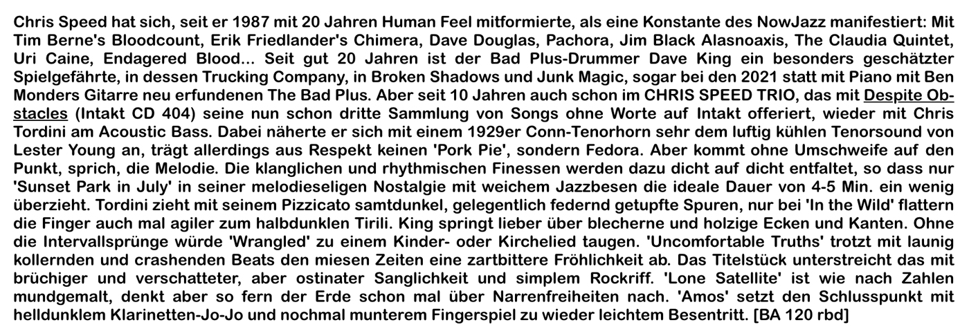 Chris Speed hat sich, seit er 1987 mit 20 Jahren Human Feel mitformierte, als eine Konstante des NowJazz manifestiert: Mit
							Tim Berne's Bloodcount, Erik Friedlander's Chimera, Dave Douglas, Pachora, Jim Black Alasnoaxis, The Claudia Quintet,
							Uri Caine, Endagered Blood.…. Seit gut 20 Jahren ist der Bad Plus-Drummer Dave King ein besonders geschätzter
							Spielgefährte, in dessen Trucking Company, in Broken Shadows und Junk Magic, sogar bei den 2021 statt mit Piano mit Ben
							Monders Gitarre neu erfundenen The Bad Plus.