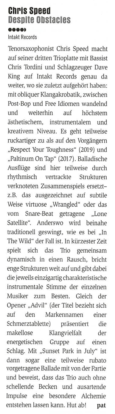Tenorsaxophonist Chris Speed macht auf seiner dritten Trioplatte mit Bassist Chris Tordini und Schlagzeuger Dave King auf Intakt Records genau da weiter, wo sie zuletzt aufgehört haben: mit obliquer Klangakrobatik, zwischen Post-Bop und Free Idiomen wandelnd und weiterhin auf höchstem ästhetischem, instrumentalem und kreativem Niveau.