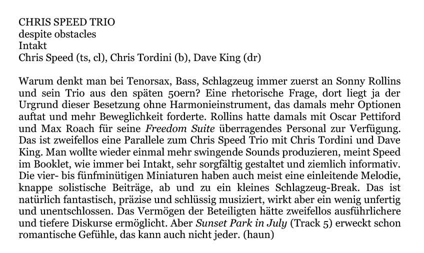 Warum denkt man bei Tenorsax, Bass, Schlagzeug immer zuerst an Sonny Rollins
		und sein Trio aus den späten 50ern? Eine rhetorische Frage, dort liegt ja der
		Urgrund dieser Besetzung one Harmonieinstrument, das damals mehr Optionen
		auftat und mehr Beweglichkeit forderte. Rollins hatte damals mit Oscar Pettiford
		und Max Roach für seine Freedom Suite überragendes Personal zur Verfügung
		Das ist zweifellos eine Parallele zum Chris Speed Trio mit Chris Tordini und Dave
		King. Man wollte wieder einmal mehr swingende Sounds produzieren, meint Speed
		im Booklet, wie immer bei Intakt, sehr sorgfältig gestaltet und ziemlich informativ.
		Die vier- bis fünfminütigen Miniaturen haben auch meist eine einleitende Melodie,
		knappe solistische Beiträge, ab und zu ein kleines Schlagzeug-Break. Das ist
		natürlich fantastisch, präzise und schlüssig musiziert, wirkt aber ein wenig unfertig
		und unentschlossen. Das Vermögen der Beteiligten hätte zweifellos ausführlichere
		und tiefere Diskurse ermöglicht. Aber Sunset Park in July (Track 5) erweckt schon
		romantische Gefühle, das kann auch nicht jeder.