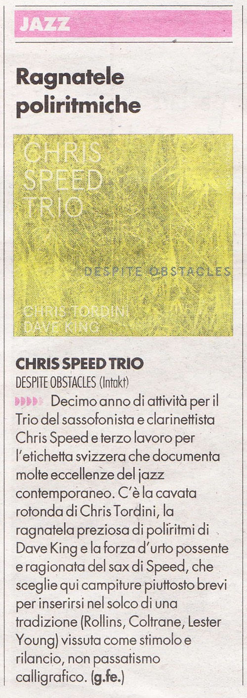 CHRIS SPEED TRIO DESPITE OBSTACLES (Intakt) Decimo anno diativita peril Trio del sassofonista e clarinetista Chris Speede terzo lavoro per Ietichetta svizzera che documenta molle eccellenze deliazz contemporaneo.C'ela cavata rofonda di Chris Tordini, la ragnatela preziosa dipoliritidi Dave King e la forza d urto possente eragionata del sax di Speed, che scegliequicampiture piuttosto brevi per inserirsinel solco diuna tradizione (Rollins, Colrane, Lester Youngl vissuta come stimoloe rilancio, non passatismo calig rafico.