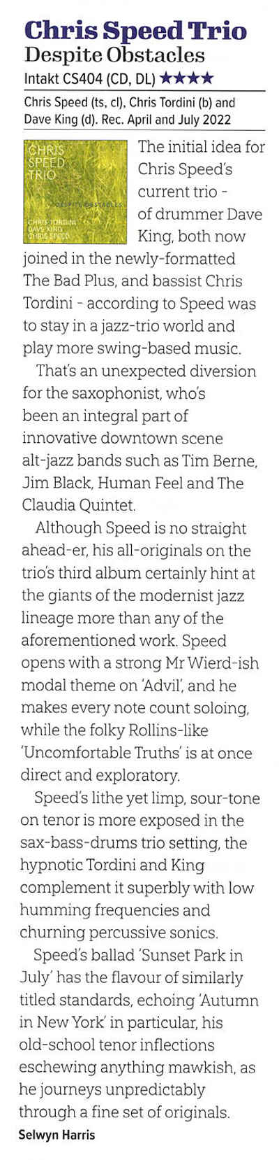 The initial idea for
		Chris Speed's
		current trio -
		of drummer Dave
		King, both now
		joined in the newly-formatted
		The Bad Plus, and bassist Chris
		Tordini - according to Speed was
		to stay in a jazz-trio world and
		play more swing-based music.
		Thats an unexpected diversion
		for the saxophonist, whos
		been an integral part of
		innovative downtown scene
		alt-iazz bands such as Tim Berne.