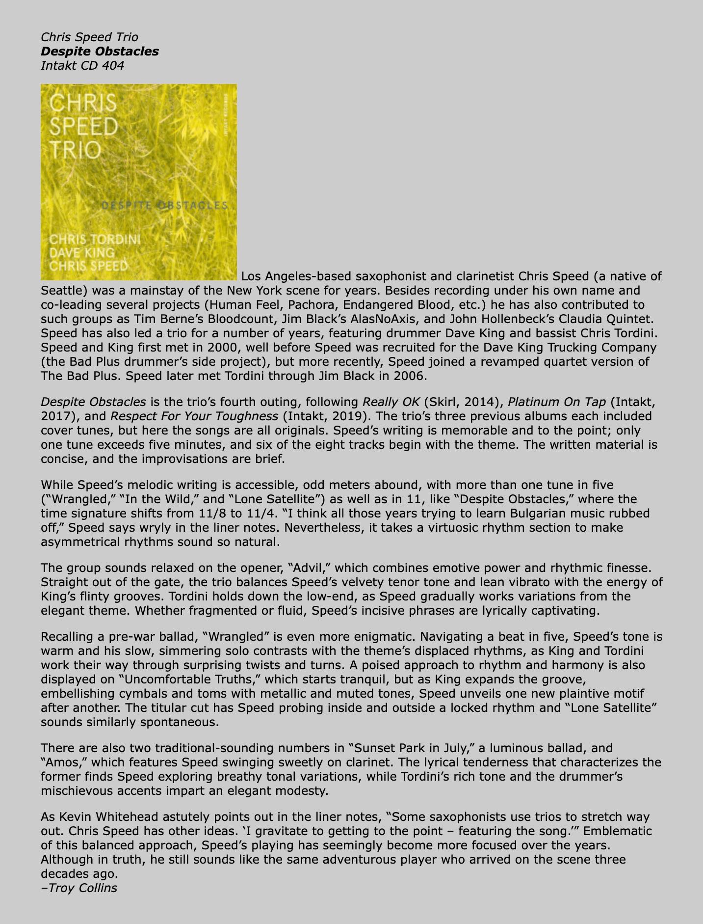 Los Angeles-based saxophonist and clarinetist Chris Speed (a native of Seattle) was a mainstay of the New York scene for years. Besides recording under his own name and co-leading several projects (Human Feel, Pachora, Endangered Blood, etc.) he has also contributed to such groups as Tim Berne’s Bloodcount, Jim Black’s AlasNoAxis, and John Hollenbeck’s Claudia Quintet. Speed has also led a trio for a number of years, featuring drummer Dave King and bassist Chris Tordini. Speed and King first met in 2000, well before Speed was recruited for the Dave King Trucking Company (the Bad Plus drummer’s side project), but more recently, Speed joined a revamped quartet version of The Bad Plus. Speed later met Tordini through Jim Black in 2006.