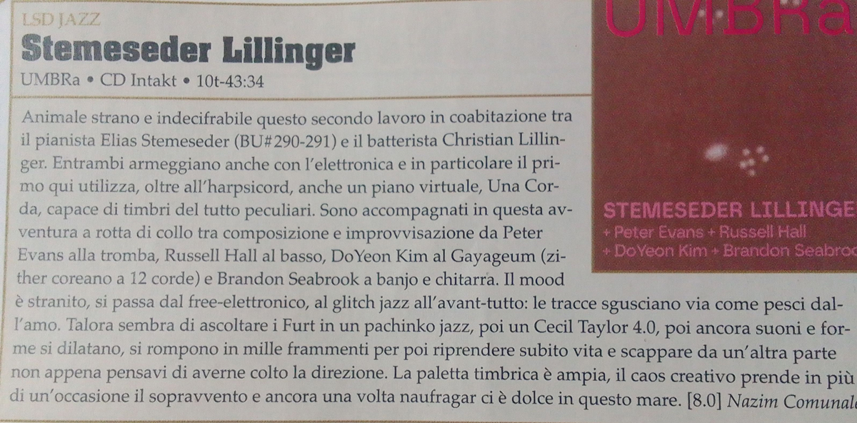 Animale strano e indecifrabile questo secondo lavoro in coabitazione tra
			il pianista Elias Stemeseder (BU#290-291 ) e il batterista Christian Lillin-
			ger. Entrambi armeggiano anche con l'elettronica e in particolare il pri-
			mo qui utilizza, oltre all'harpsicord, anche un piano virtuale, Una Cor-
			da, capace di timbri del tutto peculiari.