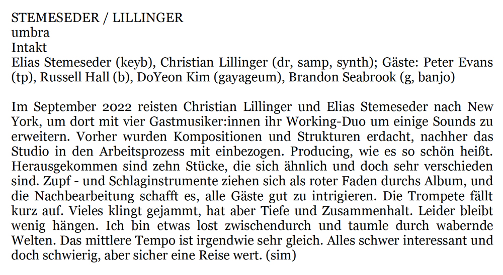 Elias Stemeseder (keyb), Christian Lillinger (dr, samp, synth); Gäste: Peter Evans
				(tp), Russell Hall (b), DoYeon Kim (gayageum), Brandon Seabrook (g, banjo)
				Im September 2022 reisten Christian Lillinger und Elias Stemeseder nach New
				York, um dort mit vier Gastmusiker:innen ihr Working-Duo um einige Sounds zu
				erweitern. Vorher wurden Kompositionen und Strukturen erdacht, nachher das
				Studio in den Arbeitsprozess mit einbezogen. Producing, wie es so schön heißt.
				Herausgekommen sind zehn Stücke, die sich ähnlich und doch sehr verschieden
				sind. Zupf - und Schlaginstrumente ziehen sich als roter Faden durchs Album, und
				die Nachbearbeitung schafft es, alle Gäste gut zu intrigieren. Die Trompete fällt
				kurz auf. Vieles klingt gejammt, hat aber Tiefe und Zusammenhalt. Leider bleibt
				wenig hängen. Ich bin etwas lost zwischendurch und taumle durch wabernde
				Welten. Das mittlere Tempo ist irgendwie sehr gleich. Alles schwer interessant und
				doch schwierig, aber sicher eine Reise wert.