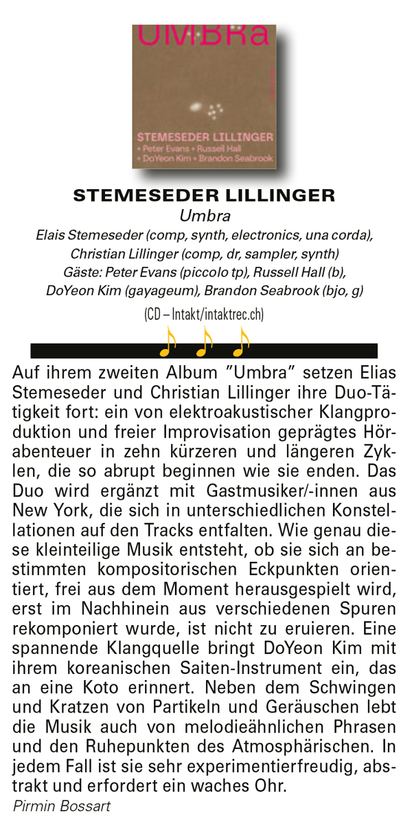 Auf ihrem zweiten Album ”Umbra” setzen Elias
				Stemeseder und Christian Lillinger ihre Duo-Tätigkeit
				fort: ein von elektroakustischer Klangproduktion
				und freier Improvisation geprägtes Hörabenteuer
				in zehn kürzeren und längeren Zyklen,
				die so abrupt beginnen wie sie enden. Das
				Duo wird ergänzt mit Gastmusiker/-innen aus
				New York, die sich in unterschiedlichen Konstellationen
				auf den Tracks entfalten.