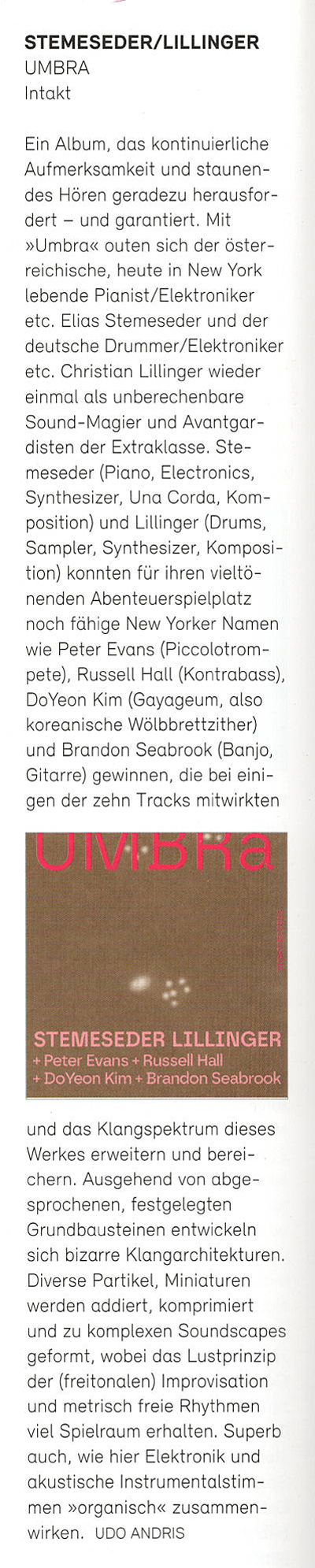 Ein Album, das kontinuierliche Aufmerksamkeit und staunen- des Hören geradezu herausfordert - und garantiert. Mit »Umbra« outen sich der österreichische, heute in New York lebence Pianist/Elektroniker etc. Elias Stemeseder und der deutsche Drummer/Elektroniker etc. Christian Lillinger wieder einmal als unberechenbare Sound-Magier und Avantgaristen der Extraklasse.