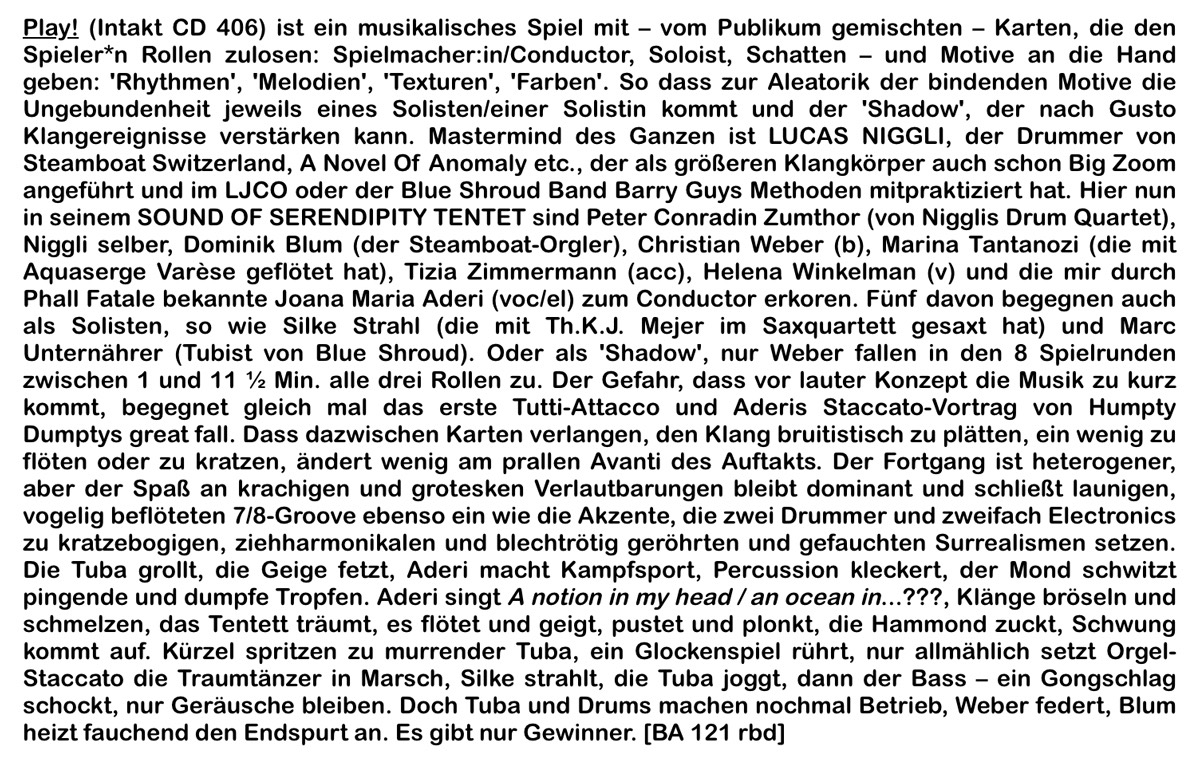 Play! (Intakt CD 406) ist ein musikalisches Spiel mit
		- vom Publikum gemischten
		- Karten, die den
		Spieler*n Rollen zulosen: Spielmacher:in/Conductor, Soloist, Schatten
		und Motive an die Hand
		geben: 'Rhythmen', 'Melodien', 'Texturen', 'Farben'.