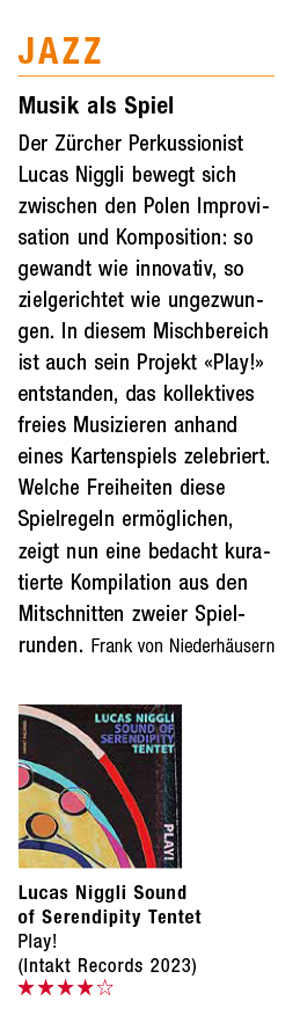 Der Zürcher Perkussionist
			Lucas Niggli bewegt sich
			zwischen den Polen Improvi-
			sation und Komposition: so
			gewandt wie innovativ, so
			zielgerichtet we ungezwun-
			gen. In diesem Mischbereich
			ist auch sein Projekt «Play!»
			entstanden, das kollektives
			fries Musizieren anhand
			eines Kartenspiels zelebriert.
			Welche Freiheiten diese
			Spielregelnermöglichen,
			zeigt nun eine bedacht kura-
			tierte Kompilation aus den
			Mitschnitten zweier Spiel-
			runden.