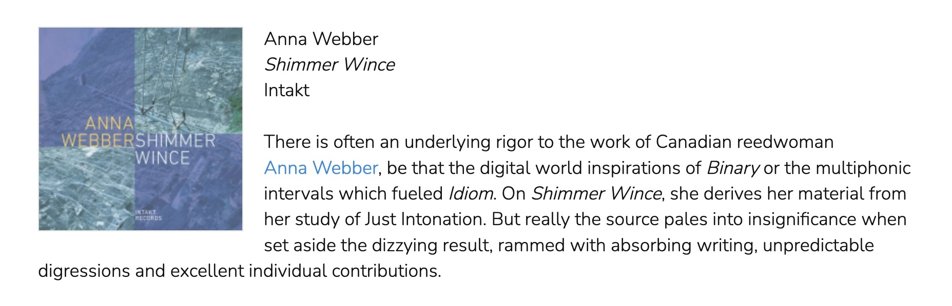 There is often an underlying rigor to the work of Canadian reedwoman Anna Webber, be that the digital world inspirations of Binary or the multiphonic intervals which fueled Idiom. On Shimmer Wince, she derives her material from her study of Just Intonation. But really the source pales into insignificance when set aside the dizzying result, rammed with absorbing writing, unpredictable digressions and excellent individual contributions.