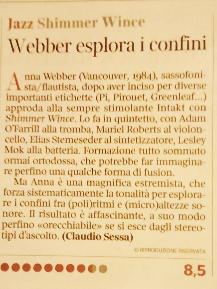 Ana Webber (Vancouver, 1984), sassofoni
		sta/flautista, dopo aver inciso per diverse importanti etichette (Pi, Pirouet, Greenleaf...) approda alla sempre stimolante Intakt con Shimmer Wince. Lo fa in quintetto, con Adam OFarrill alla tromba, Mariel Roberts al violon-cello, Elias Stemeseder al sintetizzatore, Lesley Mok alla batteria. Formazione tutto sommato ormai ortodossa, che potrebbe far immaginare perfino una qualche forma di fusion.