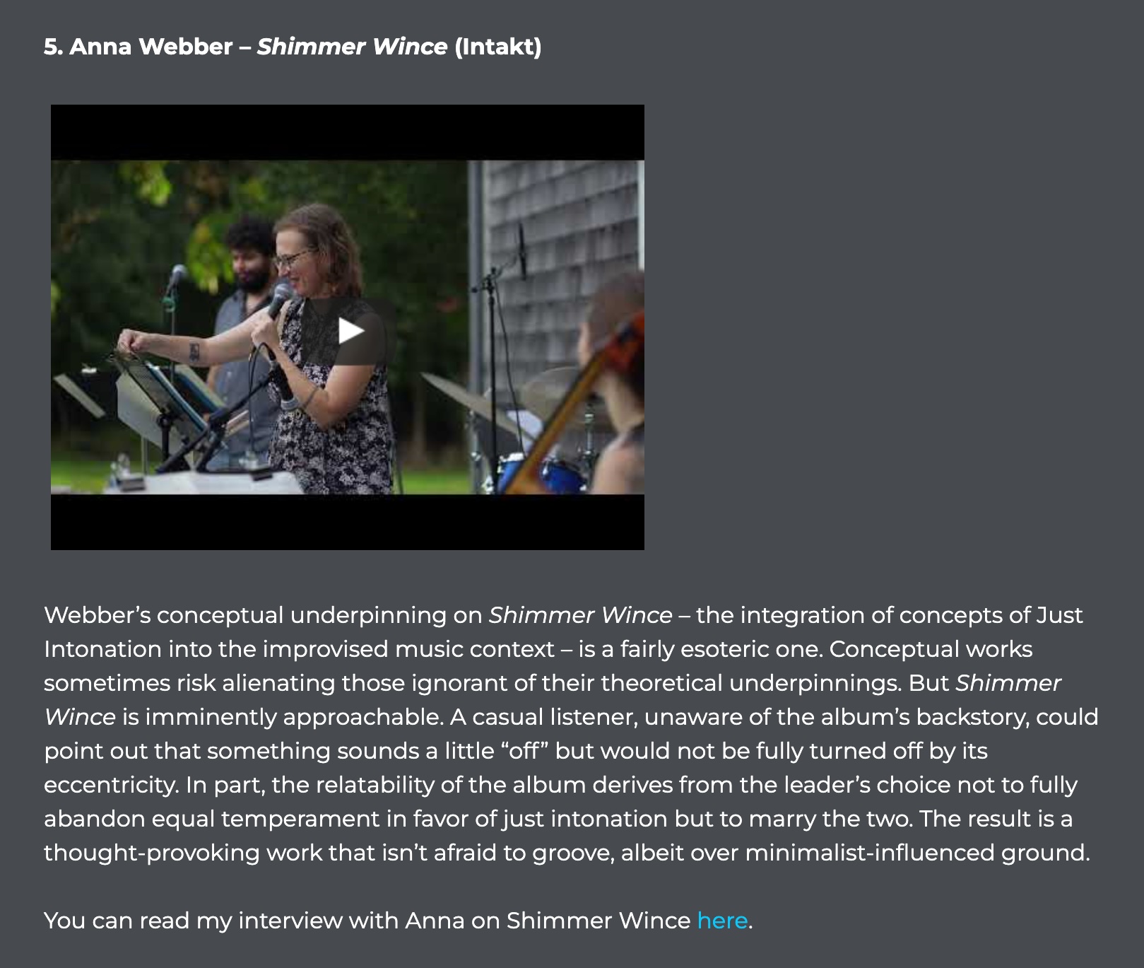Webber’s conceptual underpinning on Shimmer Wince – the integration of concepts of Just Intonation into the improvised music context – is a fairly esoteric one. Conceptual works sometimes risk alienating those ignorant of their theoretical underpinnings. But Shimmer Wince is imminently approachable. A casual listener, unaware of the album’s backstory, could point out that something sounds a little “off” but would not be fully turned off by its eccentricity. In part, the relatability of the album derives from the leader’s choice not to fully abandon equal temperament in favor of just intonation but to marry the two. The result is a thought-provoking work that isn’t afraid to groove, albeit over minimalist-influenced ground.