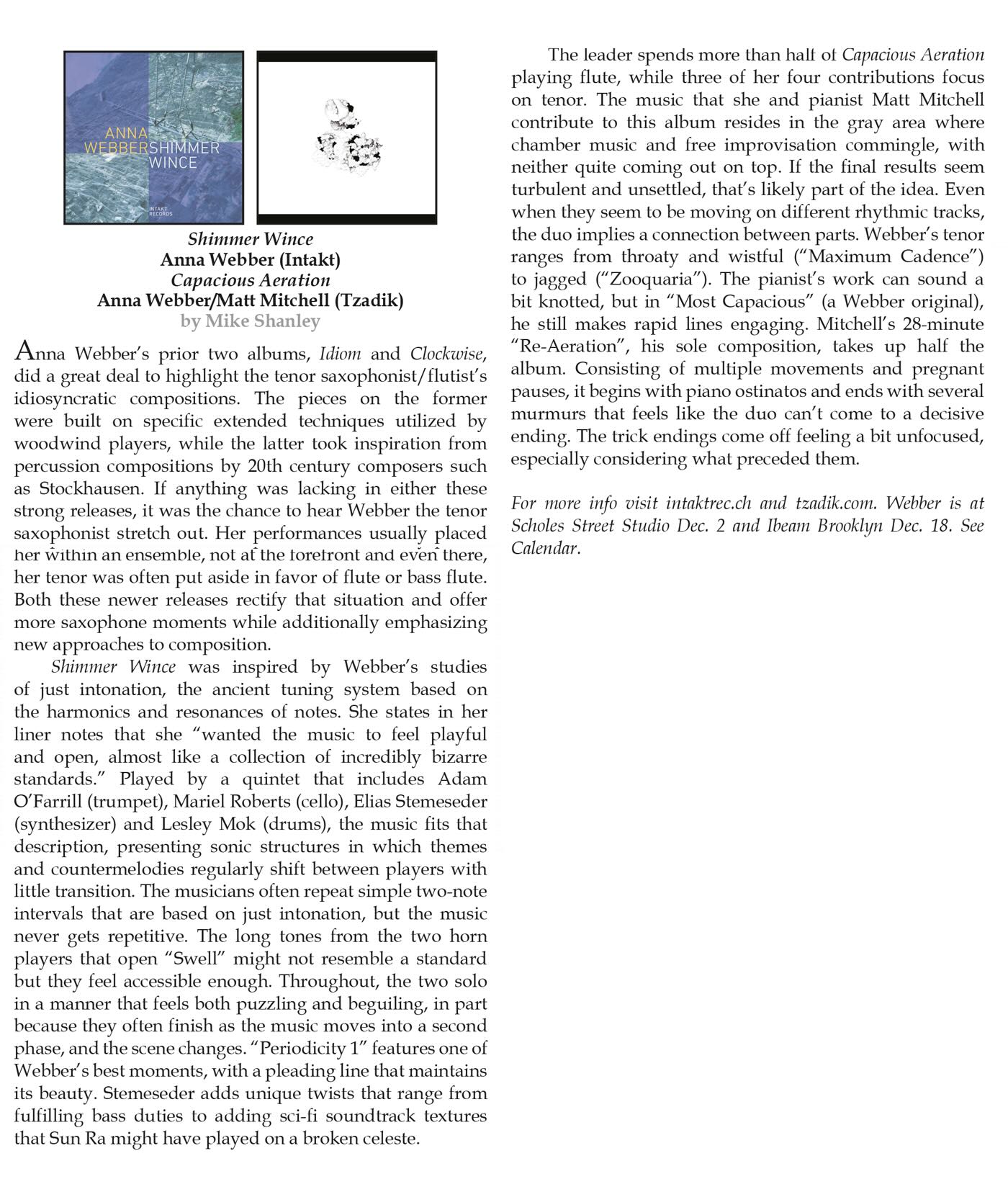 Anna Webber's prior two albums, Idiom and Clockwise, did a great deal to highlight the tenor saxophonist/flutist's idiosyncratic compositions. The pieces on the former were built on specific extended techniques utilized by woodwind players, while the latter took inspiration from percussion compositions by 20th century composers such as Stockhausen. If anything was lacking in either these strong releases, it was the chance to hear Webber the tenor saxophonist stretch out. Her performances usually placed her within an ensemble, not at the toretront and even there, her tenor was often put aside in favor of flute or bass flute.
							Both these newer releases rectify that situation and offer more saxophone moments while additionally emphasizing new approaches to composition.