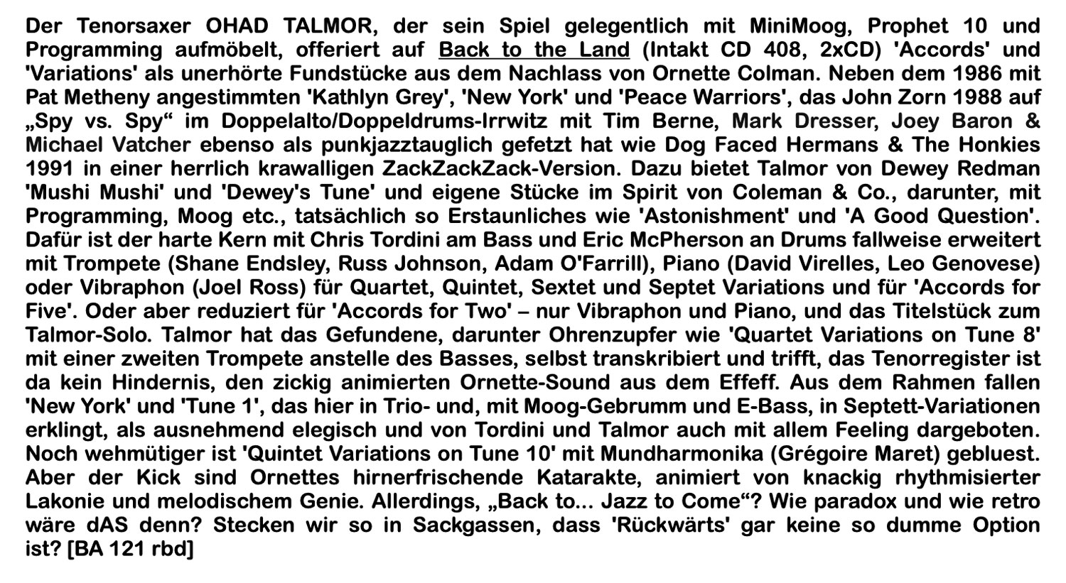 Der Tenorsaxer OHAD TALMOR, der sein Spiel gelegentlich mit MiniMoog, Prophet 10 und Programming aufmöbelt, offeriert auf Back to the Land (Intakt CD 408, 2xCD) 'Accords' und
							'Variations' als unerhörte Fundstücke aus dem Nachlass von Ornette Colman.