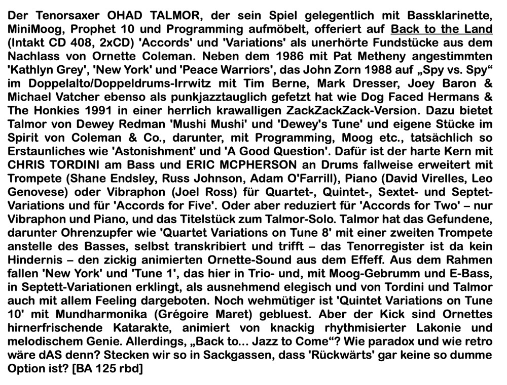 Der Tenorsaxer OHAD TALMOR, der sein Spiel gelegentlich mit Bassklarinette, MiniMoog, Prophet 10 und Programming aufmöbelt, offeriert auf Back to the Land (Intakt CD 408, 2xCD) 'Accords' und 'Variations' als unerhörte Fundstücke aus dem Nachlass von Ornette Coleman. Neben dem 1986 mit Pat Metheny angestimmten
	'Kathlyn Grey', 'New York' und 'Peace Warriors', das John Zorn 1988 auf „Spy vs. Spy