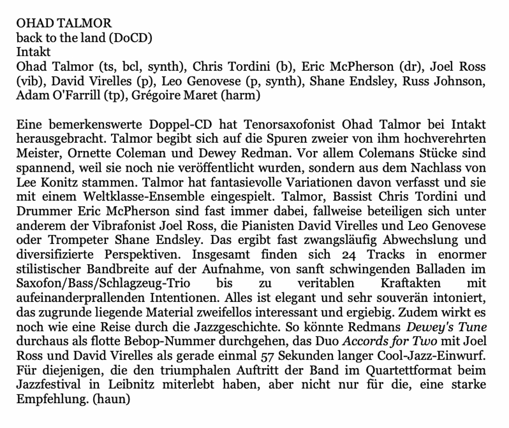 Eine bemerkenswerte Doppel-CD hat Tenorsaxofonist Ohad Talmor bei Intakt herausgebracht. Talmor begibt sich auf die Spuren zweier von ihm hochverehrten Meister, Ornette Coleman und Dewey Redman. Vor allem Colemans Stücke sind spannend, weil sie noch nie veröffentlicht wurden, sondern aus dem Nachlass von Lee Konitz stammen. Talmor hat fantasievolle Variationen davon verfasst und sie mit einem Weltklasse-Ensemble eingespielt. Talmor, Bassist Chris Tordini und Drummer Eric McPherson sind fast immer dabei, fallweise beteiligen sich unter anderem der Vibrafonist Joel Ross, die Pianisten David Virelles und Leo Genovese oder Trompeter Shane Endsley.