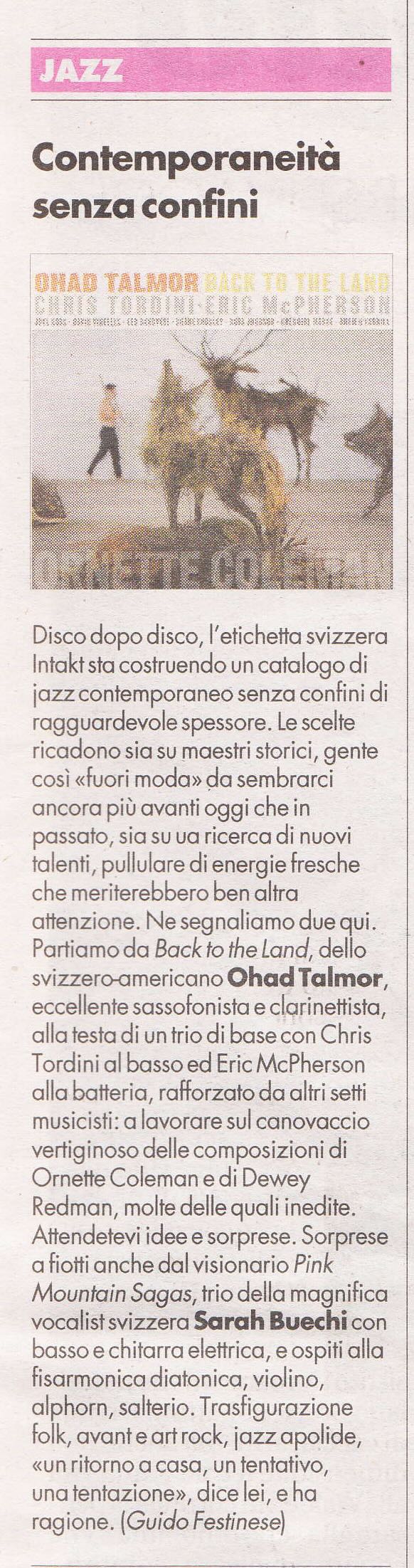 Disco dopo disco, l'etichetta svizzera Intakt sta costruendo un catalogo di jazz contemporaneo senza confini diragguarde vole spessore. Le scelteri cadono sia su maestri storici, gente così «fuori moda» da sembrarci ancora più avanti oggi che inpassato, sia su ua ricerca di nuovi talenti, pullulare di energie fresche che meriterebbero ben altraattenzione. Ne segnaliamo due qui.Partiamo da Back to the Land, dellosvizzero-americano Ohad Talmor,eccellente sassofonista e clarinettista,alla testa di un trio di base con ChrisTordini al basso ed Eric McPhersonalla batteria, rafforzato da altri settimusicisti: a lavorare sul canovacciovertiginoso delle composizioni diOrnette Coleman e di DeweyRedman, molte delle quali inedite.Attendetevi idee e sorprese. Sorpresea fiotti anche dal visionario PinkMountain Sagas, trio della magnificavocalist svizzera Sarah Buechi conbasso e chitarra elettrica, e ospiti allafisarmonica diatonica, violino,alphorn, salterio. Trasfigurazionefolk, avant e art rock, jazz apolide,«un ritorno a casa, un tentativo,una tentazione», dice lei, e haragione