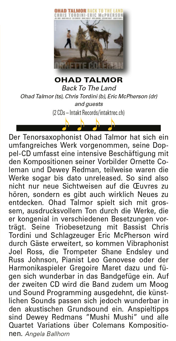 Der Tenorsaxophonist Ohad Talmor hat sich ein umfangreiches Werk vorgenommen, seine Dop-pel-CD umfasst eine intensive Beschäftigung mit den Kompositionen seiner Vorbilder Ornette Coleman und Dewey Redman, teilweise waren die Werke sogar bis dato unreleased. So sind also nicht nur neue Sichtweisen auf die Œuvres zu hören, sondern es gibt auch wirklich Neues zu entdecken. Ohad Talmor spielt sich mit gros-sem, ausdrucksvollem Ton durch die Werke, die er kongenial in verschiedenen Besetzungen vor-trägt. Seine Triobesetzung mit Bassist Chris Tordini und Schlagzeuger Eric McPherson wird durch Gäste erweitert, so kommen Vibraphonist Joel Ross, die Trompeter Shane Endsley und Russ Johnson, Pianist Leo Genovese oder der Harmonikaspieler Gregoire Maret dazu und fügen sich wunderbar in das Bandgefüge ein. Auf der zweiten CD wird die Band zudem um Moog und Sound Programming ausgedehnt, die künstlichen Sounds passen sich jedoch wunderbar in den akustischen Grundsound ein. Anspieltipps sind Dewey Redmans