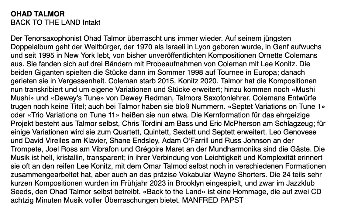 Der Tenorsaxophonist Ohad Talmor überrascht uns immer wieder. Auf seinem jüngsten Doppelalbum geht der Weltbürger, der 1970 als Israeli in Lyon geboren wurde, in Genf aufwuchs und seit 1995 in New York lebt, von bisher unveröffentlichten Kompositionen Ornette Colemans aus. Sie fanden sich auf drei Bändern mit Probeaufnahmen von Coleman mit Lee Konitz. Die beiden Giganten spielten die Stücke dann im Sommer 1998 auf Tournee in Europa; danach gerieten sie in Vergessenheit. Coleman starb 2015, Konitz 2020.