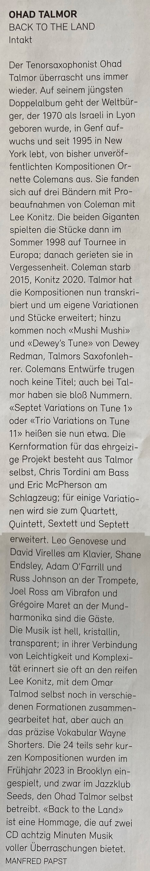 Der Tenorsaxophonist Ohad Talmor überrascht uns immer wieder. Auf seinem jüngsten Doppelalbum geht der Weltbür-ger, der 1970 als Israeli in Lyon geboren wurde, in Genf aufwuchs und seit 1995 in New York lebt, von bisher unveröffentlichten Kompositionen Or-nette Colemans aus. Sie fanden sich auf drei Bändern mit Probeaufnahmen von Coleman mit Lee Konitz. Die beiden Giganten spielten die Stücke dann im Sommer 1998 auf Tournee in Europa; danach gerieten sie in Vergessenheit. Coleman starb 2015, Konitz 2020. Talmor hat die Kompositionen nun transkribiert und um eigene Variationen und Stücke erweitert; hinzu kommen noch «Mushi Mushi» und «Dewey's Tune» von Dewey Redman, Talmors Saxofonleh-rer. Colemans Entwürfe trugen noch keine Titel; auch bei Tal-mor haben sie bloß Nummern.