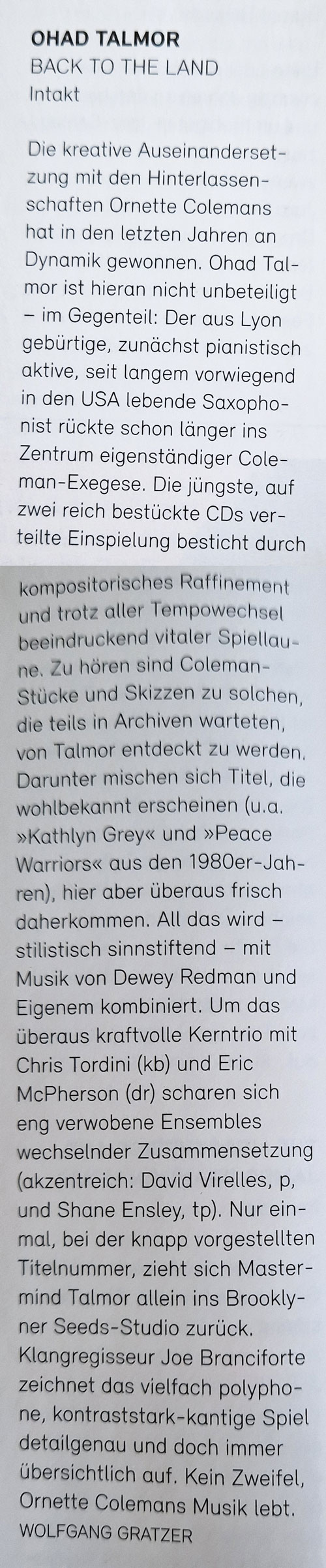 Eine bemerkenswerte Doppel-CD hat Tenorsaxofonist Ohad Talmor bei Intakt herausgebracht. Talmor begibt sich auf die Spuren zweier von ihm hochverehrten Meister, Ornette Coleman und Dewey Redman. Vor allem Colemans Stücke sind spannend, weil sie noch nie veröffentlicht wurden, sondern aus dem Nachlass von Lee Konitz stammen. Talmor hat fantasievolle Variationen davon verfasst und sie mit einem Weltklasse-Ensemble eingespielt. Talmor, Bassist Chris Tordini und Drummer Eric McPherson sind fast immer dabei, fallweise beteiligen sich unter anderem der Vibrafonist Joel Ross, die Pianisten David Virelles und Leo Genovese oder Trompeter Shane Endsley.