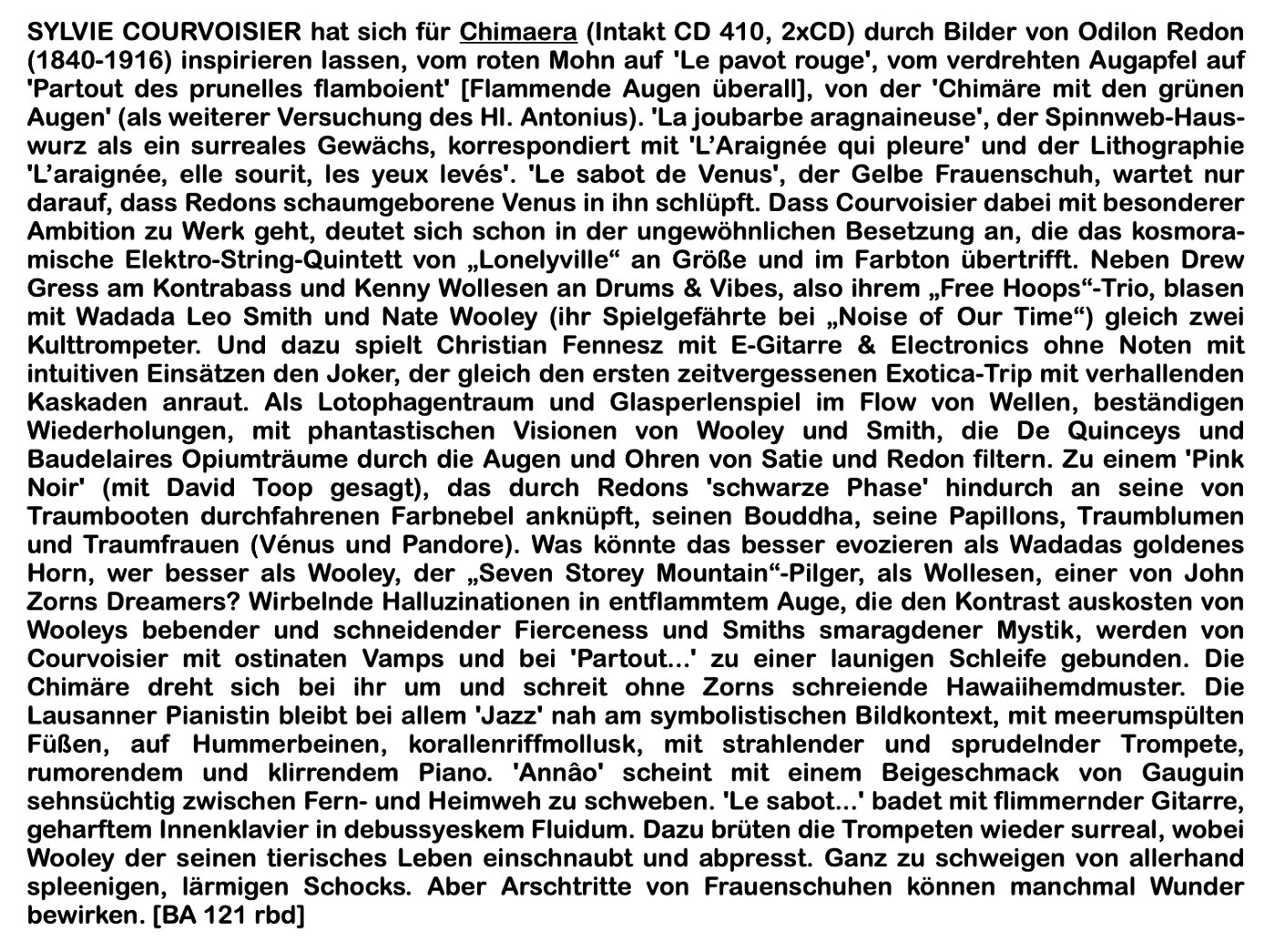 SYLVIE COURVOISIER hat sich für Chimaera (Intakt CD 410, 2xCD) durch Bilder von Odilon Redon
							(1840-1916) inspirieren lassen, vom roten Mohn auf 'Le pavot rouge', vom verdrehten Augapfel auf
							'Partout des prunelles flamboient' [Flammende Augen überall], von der Chimäre mit den grünen Augen' (als weiterer Versuchung des HI. Antonius). 'La joubarbe aragnaineuse, der Spinnweb-Haus-wurz als ein surreales Gewächs, korrespondiert mit 'L'Araignée qui pleure und der Lithographie
							'L'araignée, elle sourit, les yeux levés'.