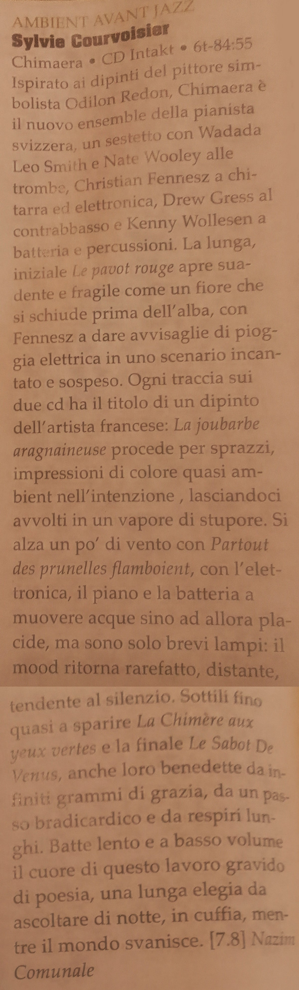 Ispirato ai dipinti del pittore simbolista Odilon Redon, Chimaera è il nuovo ensemble della pianista svizzera, un sestetto con Wadada Leo Smith e Nate Wooley alle trombe, Christian Fennesz a chitarra ed elettronica, Drew Gress al contrabbasso e Kenny Wollesen a batteria e percussioni. La lunga, iniziale Le pavot rouge apre suadente e fragile come un fiore che si schiude prima dell'alba, con Fennesz a dare avvisaglie di pioggia elettrica in uno scenario incantato e sospeso. Ogni traccia sui due cd ha il titolo di un dipinto dell'artista francese: La joubarbe aragnaineuse procede per sprazzi, impressioni di colore quasi am-bient nell'intenzione , lasciandoci avvolti in un vapore di stupore. Si alza un po' di vento con Partout des prunelles flamboient, con l'elet-tronica, il piano e la batteria a muovere acque sino ad allora pla-cide, ma sono solo brevi lampi: il mood ritorna rarefatto, distante, tendente al silenzio. Sottili fino quasi a sparire La Chimère aux yeux vertes e la finale Le Sabot De Venus, anche loro benedette da infiniti grammi di grazia, da un passo bradicardico e da respiri lun-ghi. Batte lento e a basso volume il cuore di questo lavoro gravido di poesia, una lunga elegia da ascoltare di notte, in cuffia, mentre il mondo svanisce.