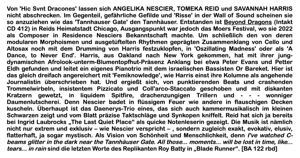 Von 'Hic Svnt Dracones' lassen sich ANGELIKA NESCIER, TOMEKA REID und SAVANNAH HARRIS nicht abschrecken. Im Gegenteil, gefährliche Gefilde und 'Risse' in der Wall of Sound scheinen sie so anzuziehen wie das 'Tannhauser Gate' den Tannhäuser. Entstanden ist Beyond Dragons (Intakt CD 412) in Reids Heimatstadt Chicago, Ausgangspunkt war jedoch das Moers Festival, wo sie 2022 als Composer in Residence Nesciers Bekanntschaft machte. Um schließlich den von deren modularen Morphoismen und ausgetüftelten Rhythmen geprägten Zusammenklang von Cello und Altosax noch mit dem Drumming von Harris festzuklopfen, in 'Oszillating Madness' oder als 'A Dance, to Never End'. Harris, aus Oakland nach New York gekommen, hat mit ihrer jung-dynamischen Afrolook-unterm-Blumentopfhut-Präsenz Anklang bei etwa Peter Evans und Petter Eldh gefunden und leitet ein eigenes Pianotrio mit dem israelischen Bassisten Or Bareket. Hier ist das gleich dreifach angereichert mit 'Femiknowledge', wie Harris einst ihre Kolumne als angehende Journalistin überschrieben hat. Und ergießt sich, von punktierenden Beats und crashenden Trommelwirbeln, insistentem Pizzicato und Coll'arco-Staccato geschoben und mit diskanten Kratzern gewetzt, in liquidem Spitfire, drachenzungigen Trillern und - - - wonniger Daumenlutscherei. Denn Nescier badet in flüssigem Feuer wie andere in flauschigen Decken kuscheln. Überhaupt ist das Daenerys-Trio eines, das sich auch kammermusikalisch im kleinen Schwarzen zeigt und vom Blatt präzise Taktschläge und Synkopen kniffelt. Reid hat sich ja bereits bei Ingrid Laubrocks „The Last Quiet Place“ als quicke Notenleserin gezeigt. Die Musik ist nämlich nicht nur extrem und exklusiv – wie Nescier verspricht – , sondern zugleich exakt, evokativ, elusiv, flatterhaft, ja sogar mystisch. Als Vision von Schönheit und Menschlichkeit, denn I've watched C-beams glitter in the dark near the Tannhäuser Gate. All those... moments... will be lost in time, like... tears... in rain sind die letzten Worte des Replikanten Roy Batty in „Blade Runner“.