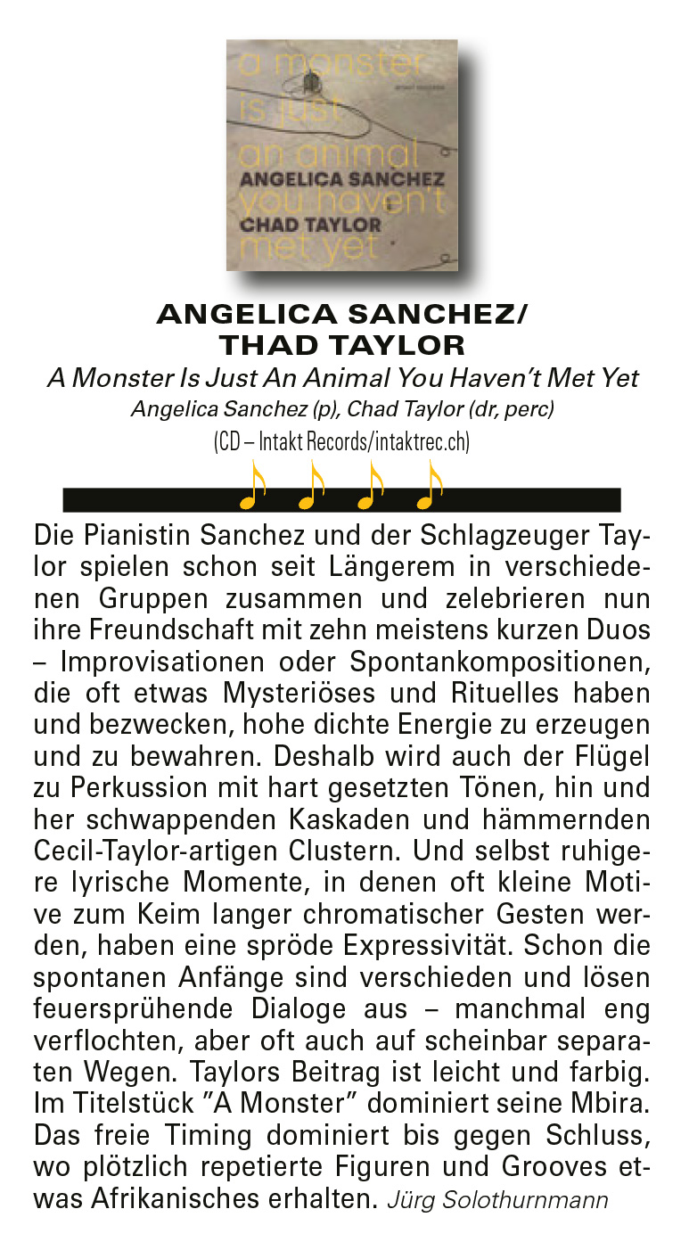 Die Pianistin Sanchez und der Schlagzeuger Taylor
	spielen schon seit Längerem in verschiedenen
	Gruppen zusammen und zelebrieren nun
	ihre Freundschaft mit zehn meistens kurzen Duos
	– Improvisationen oder Spontankompositionen,
	die oft etwas Mysteriöses und Rituelles haben
	und bezwecken, hohe dichte Energie zu erzeugen
	und zu bewahren. Deshalb wird auch der Flügel
	zu Perkussion mit hart gesetzten Tönen, hin und
	her schwappenden Kaskaden und hämmernden
	Cecil-Taylor-artigen Clustern. Und selbst ruhigere
	lyrische Momente, in denen oft kleine Motive
	zum Keim langer chromatischer Gesten werden,
	haben eine spröde Expressivität. Schon die
	spontanen Anfänge sind verschieden und lösen
	feuersprühende Dialoge aus – manchmal eng
	verflochten, aber oft auch auf scheinbar separaten
	Wegen. Taylors Beitrag ist leicht und farbig.