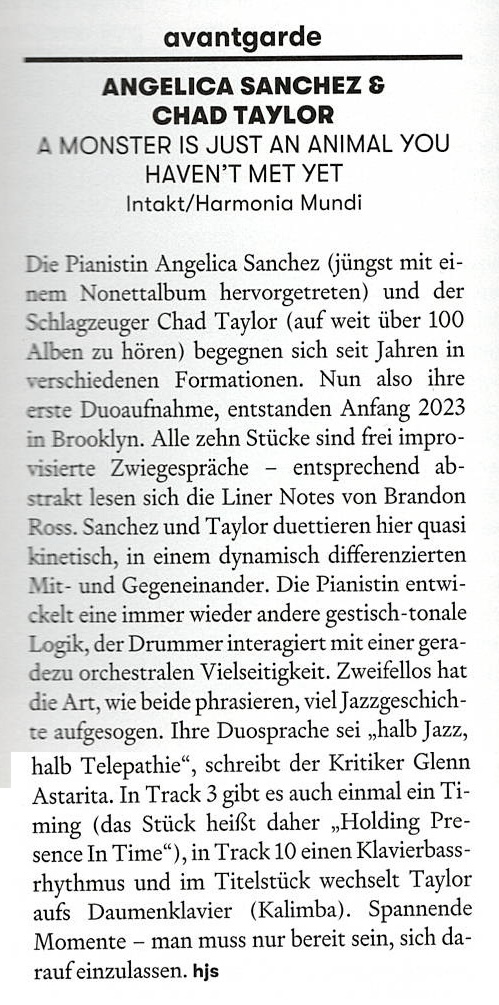 Die Pianistin Angelica Sanchez (jüngst mit einem Nonettalbum hervorgetreten) und der Schlagzeuger Chad Taylor (auf weit über 100 Alben zu hören) begegnen sich seit Jahren in verschiedenen Formationen. Nun also ihre erste Duoaufnahme, entstanden Anfang 2023 in Brooklyn. Alle zehn Stücke sind frei improvisierte Zwiegespräche - entsprechend abstrakt lesen sich die Liner Notes von Brandon Ross.