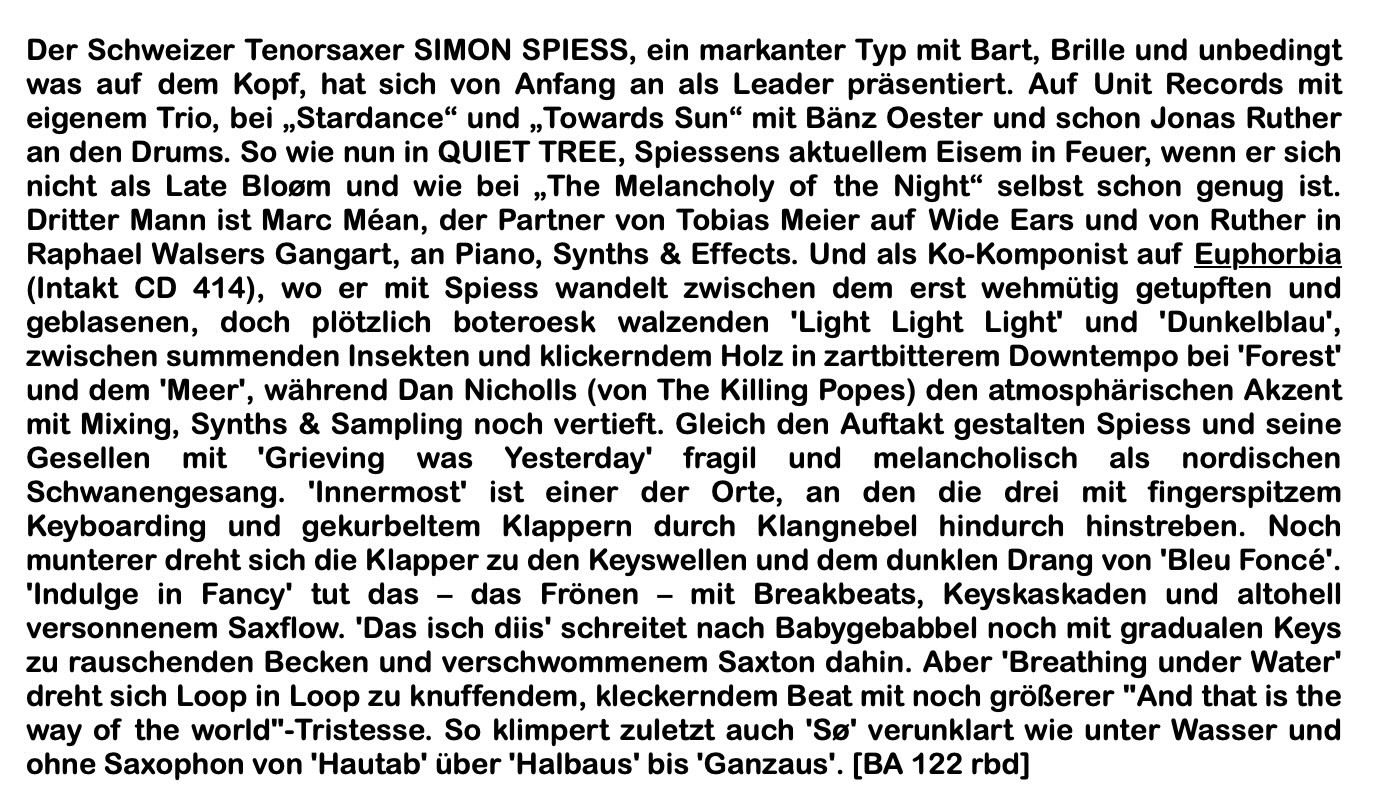 Der Schweizer Tenorsaxer SIMON SPIESS, ein markanter Typ mit Bart, Brille und unbedingt was auf dem Kopf, hat sich von Anfang an als Leader präsentiert. Auf Unit Records mit an den rums, so wie nuance UNE TREE, Spiessens aRtile sund feuer, wenn ersteh nicht als Late Bloom und wie bei 'The Melancholy of the Night' selbst schon genug ist.