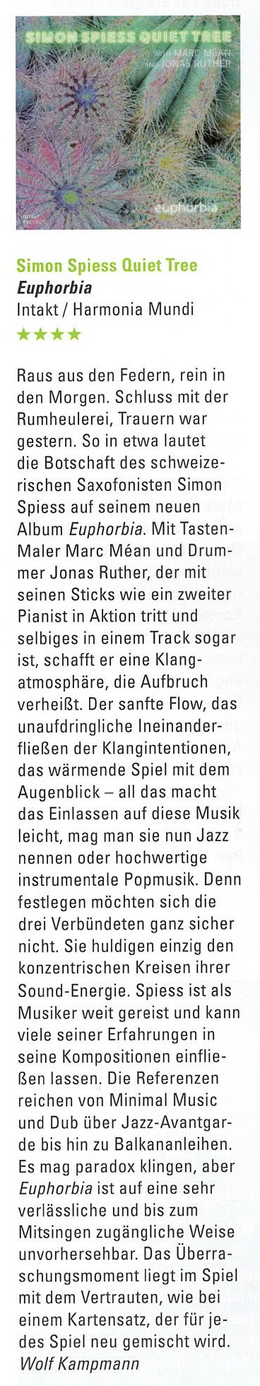 Raus aus den Federn, rein in den Morgen. Schluss mit der Rumheulerei, Trauern war gestern. So in etwa lautet die Botschaft des schweizerischen Saxofonisten Simon Spiess auf seinem neuen Album Euphorbia. Mit Tasten-Maler Marc Méan und Drummer Jonas Ruther, der mit seinen Sticks wie ein zweiter Pianist in Aktion tritt und selbiges in einem Track sogar ist, schafft er eine Klang-atmosphäre, die Aufbruch verheißt. Der sanfte Flow, das unaufdringliche Ineinanderfließen der Klangintentionen, das wärmende Spiel mit dem Augenblick - all das macht das Einlassen auf diese Musik leicht, mag man sie nun Jazz nennen oder hochwertige instrumentale Popmusik. Denn festlegen möchten sich die drei Verbündeten ganz sicher nicht. Sie huldigen einzig den konzentrischen Kreisen ihrer Sound-Energie. Spiess ist als Musiker weit gereist und kann viele seiner Erfahrungen in seine Kompositionen einflie-Ben lassen. Die Referenzen reichen von Minimal Music und Dub über Jazz-Avantgar-de bis hin zu Balkananleihen.