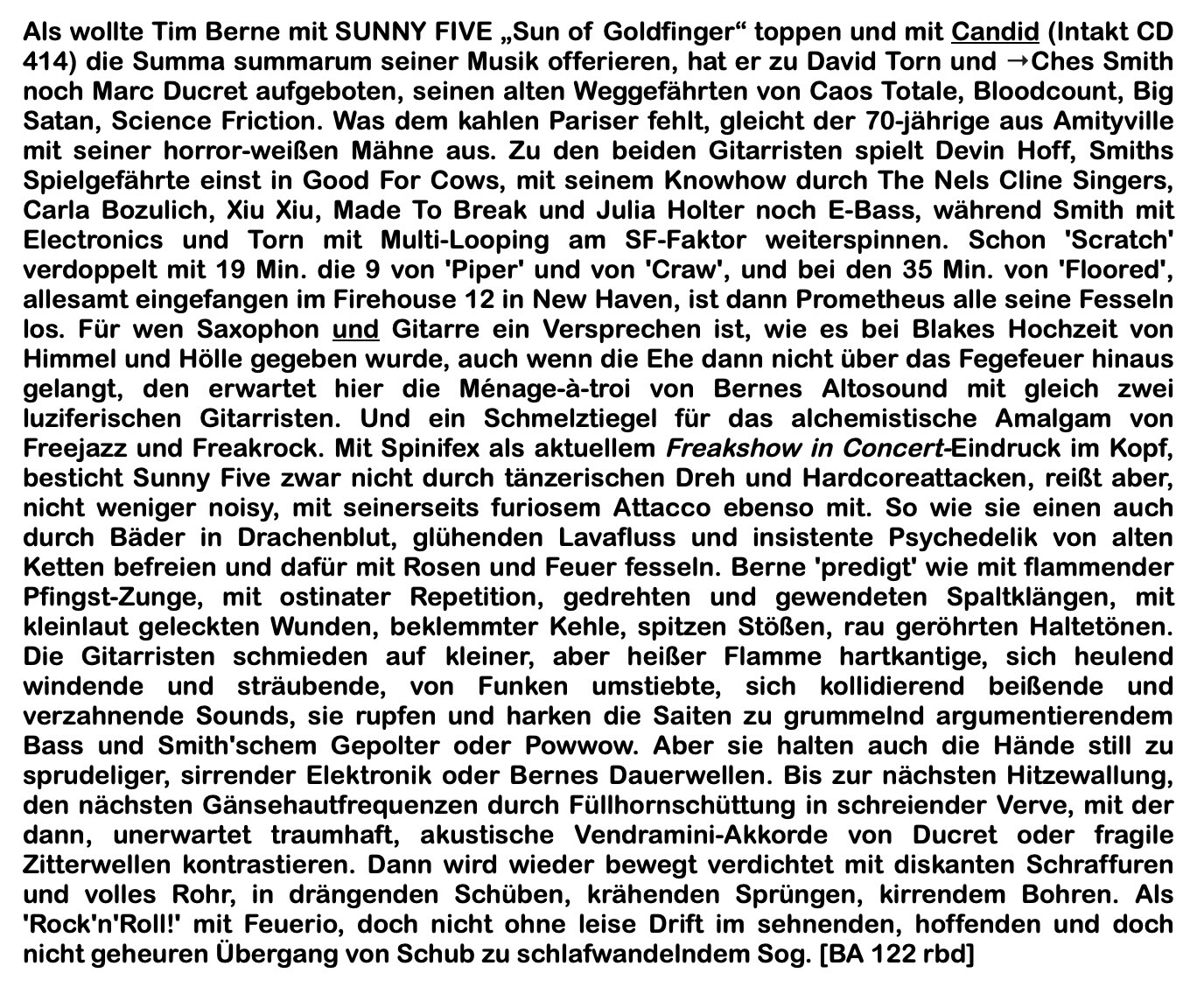 Als wollte Tim Berne mit SUNNY FIVE Sun of Goldfinger toppen und mit Candid (Intakt CD
					414) die Summa summarum seiner Musik offerieren, hat er zu David Torn und Ches Smith noch Marc Ducret aufgeboten, seinen alten Weggefährten von Caos Totale, Bloodcount, Big Satan, Science Friction. Was dem kahlen Pariser fehlt, gleicht der 70-jährige aus Amityville mit seiner horror-weißen Mähne aus. Zu den beiden Gitarristen spielt Devin Hoff, Smiths Spielgefährte einst in Good For Cows, mit seinem Knowhow durch The Nels Cline Singers, Carla Bozulich, Xiu Xiu, Made To Break und Julia Holter noch E-Bass, während Smith mit Electronics und Torn mit Multi-Looping am SF-Faktor weiterspinnen.