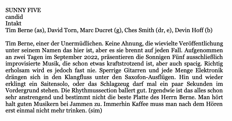 Tim Berne (as), David Torn, Marc Ducret (g), Ches Smith (dr, e), Devin Hoff (b)
								Tim Berne, einer der Unermüdlichen. Keine Ahnung, die wievielte Veröffentlichung
								unter seinem Namen das hier ist, aber es sie brennt auf jeden Fall. Aufgenommen
								an zwei Tagen im September 2022, präsentieren die Sonnigen Fünf ausschließlich
								improvisierte Musik, die schon etwas kraftstrotzend ist, aber auch spacig. Richtig
								erholsam wird es jedoch fast nie. Sperrige Gitarren und jede Menge Elektronik
								drängen sich in den Klangfluss unter den Saxofon-Ausflügen. Hin und wieder
								erklingt ein Saitensolo, oder das Schlagzeug darf mal ein paar Sekunden im
								Vordergrund stehen. Die Rhythmussection ballert gut. Irgendwie ist das alles schon
								sehr anstrengend und bestimmt nicht die beste Platte des Herrn Berne. Man hört
								halt guten Musikern bei Jammen zu. Immerhin Kaffee muss man nach dem Hören
								erst einmal nicht mehr trinken.