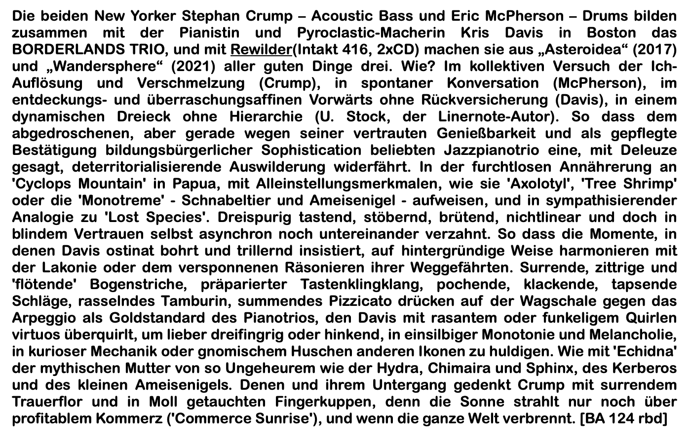 Die beiden New Yorker Stephan Crump – Acoustic Bass und Eric McPherson – Drums bilden zusammen mit der Pianistin und Pyroclastic-Macherin Kris Davis in Boston das BORDERLANDS TRIO, und mit Rewilder(Intakt 416, 2xCD) machen sie aus „Asteroidea“ (2017) und „Wandersphere“ (2021) aller guten Dinge drei. Wie? Im kollektiven Versuch der Ich-Auflösung und Verschmelzung (Crump), in spontaner Konversation (McPherson), im entdeckungs- und überraschungsaffinen Vorwärts ohne Rückversicherung (Davis), in einem dynamischen Dreieck ohne Hierarchie (U. Stock, der Linernote-Autor).