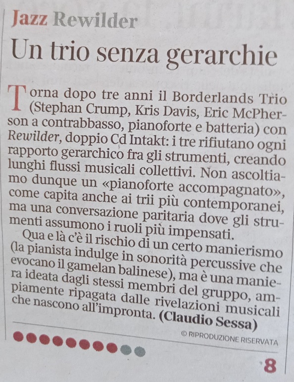 Torna dopo tre anni il Borderlands Trio
						'orna dopo tre anni il Borderlands Trio (Stephan Crump, Kris Davis, Eric McPher-son a contrabbasso, pianoforte e batteria) con Rewilder, doppio Cd Intakt: i tre rifiutano ogni rapporto gerarchico fra gli strumenti, creando lunghi flussi musicali collettivi. Non ascoltiamo dunque un «pianoforte accompagnato», come capita anche ai trii più contemporanei, ma una conversazione paritaria dove gli strumenti assumono i ruoli più impensati.