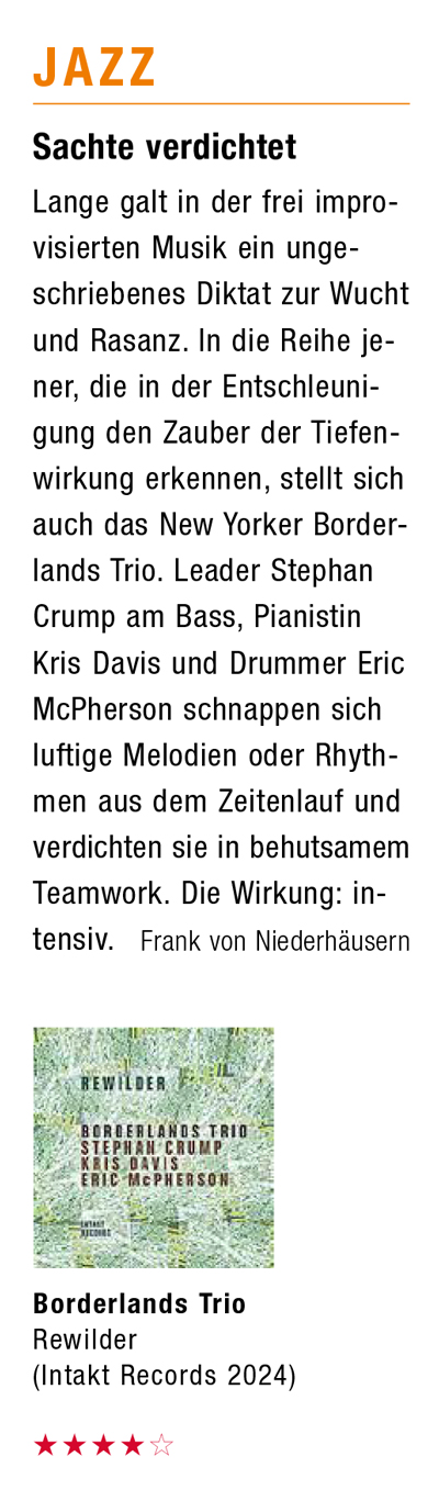 Lange galt in der frei improVisierten Musik ein ungeschriebenes Diktat zur Wucht und Rasanz. In die Reihe je-ner, die in der Entschleuni-gung den Zauber der Tiefenwirkung erkennen, stellt sich auch das New Yorker Border-lands Trio. Leader Stephan Crump am Bass, Pianistin Kris Davis und Drummer Eric McPherson schnappen sich luftige Melodien oder Rhythmen aus dem Zeitenlauf und verdichten sie in behutsamem Teamwork. Die Wirkung: in-tensiv.