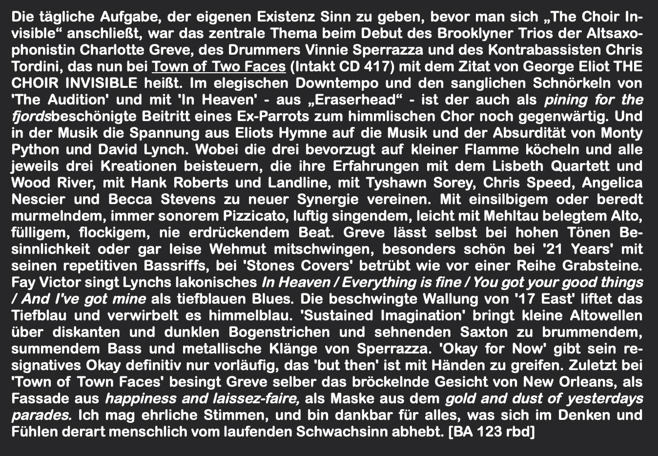 Die tägliche Aufgabe, der eigenen Existenz Sinn zu geben, bevor man sich „The Choir In­visible“ anschließt, war das zentrale Thema beim Debut des Brooklyner Trios der Altsaxo­phonistin Charlotte Greve, des Drummers Vinnie Sperrazza und des Kontrabassisten Chris Tordini, das nun bei Town of Two Faces (Intakt CD 417) mit dem Zitat von George Eliot THE CHOIR INVISIBLE heißt.