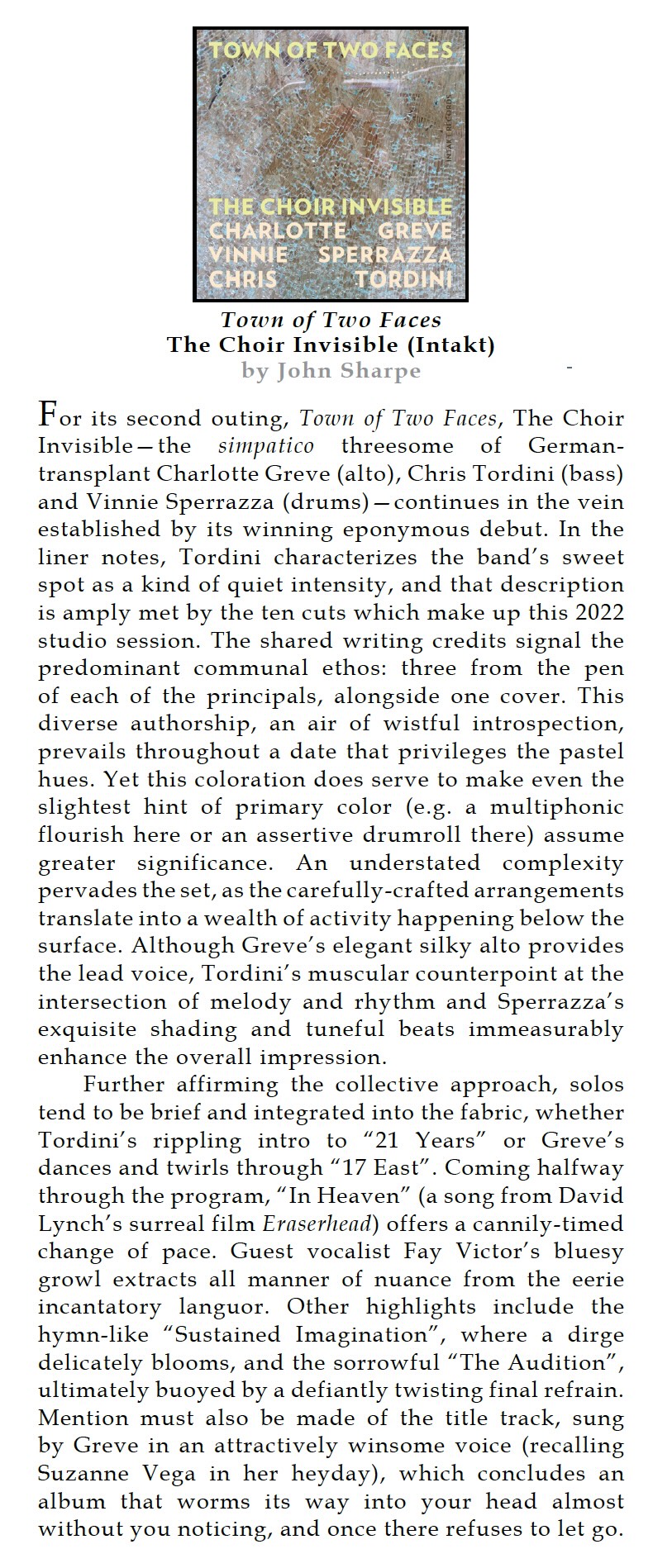 For its second outing, Town of Two Faces, The Choir Invisible-the simpatico threesome of German-transplant Charlotte Greve (alto), Chris Tordini (bass) and Vinnie Sperrazza (drums) - continues in the vein established by its winning eponymous debut. In the liner notes, Tordini characterizes the band's sweet spot as a kind of quiet intensity, and that description is amply met by the ten cuts which make up this 2022 studio session. The shared writing credits signal the predominant communal ethos: three from the pen of each of the principals, alongside one cover. This diverse authorship, an air of wistful introspection, prevails throughout a date that privileges the pastel hues. Yet this coloration does serve to make even the slightest hint of primary color (e.g. a multiphonic flourish here or an assertive drumroll there) assume greater significance. An understated complexity pervades the set, as the carefully-crafted arrangements translate into a wealth of activity happening below the surface. Although Greve's elegant silky alto provides the lead voice, Tordini's muscular counterpoint at the intersection of melody and rhythm and Sperrazza's exquisite shading and tuneful beats immeasurably enhance the overall impression.