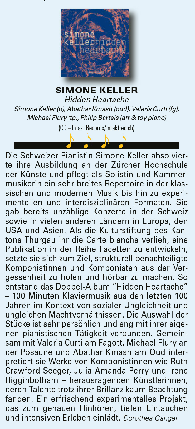 Die Schweizer Pianistin Simone Keller absolvierte
				ihre Ausbildung an der Zürcher Hochschule
				der Künste und pflegt als Solistin und Kammermusikerin
				ein sehr breites Repertoire in der klassischen
				und modernen Musik bis hin zu experimentellen
				und interdisziplinären Formaten. Sie
				gab bereits unzählige Konzerte in der Schweiz
				sowie in vielen anderen Ländern in Europa, den
				USA und Asien. Als die Kulturstiftung des Kantons
				Thurgau ihr die Carte blanche verlieh, eine
				Publikation in der Reihe Facetten zu entwickeln,
				setzte sie sich zum Ziel, strukturell benachteiligte
				Komponistinnen und Komponisten aus der Vergessenheit
				zu holen und hörbar zu machen.